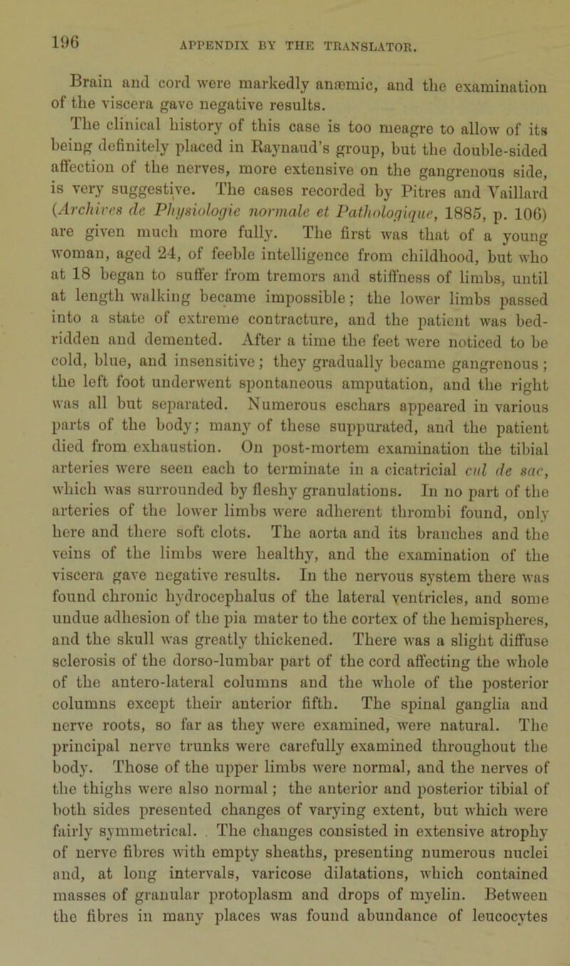 Brain aiul cord were markedly anæmic, and tlie examination of tlie viscera gave négative results. The clinical history of this case is too meagre to allow of its beiug definitely placed in Kaynaud’s group, but the double-sided affection of tbe nerves, more extensive on the gangrenons side, is very suggestive. Tbe cases recorded by Pitres and Vaillard (Archiirs de Physiologie normale et Pathologique, 1885, p. 106) are given mucb more fully. Tbe first was tbat of a young woman, aged 24, of feeble intelligence from childbood, but wbo at 18 began to suffer from tremors and stiffness of limbs, until at lengtb walking became impossible ; tbe lower limbs passed into a State of extreme contracture, and the patient was bed- ridden and demented. After a time the feet were noticcd to be cold, blue, and insensitive ; tbey gradually became gangrenons ; tbe left foot underwent spontaneous amputation, and tbe rigbt was ail but separated. Numerous eschars appeared in varions parts of tbe body; many of tbese suppurated, and tbe patient died from exbaustion. On post-mortem examination tbe tibial arteries were seen eacb to terminate in a cicatricial eid de sar, wbicb was surrounded by fleshy granulations. In no part of tbe arteries of tbe lower limbs were adhèrent tbrombi found, only bere and tbere soft dots. Tbe aorta and its branches and tbe veins of tbe limbs were bealthy, and tbe examination of tbe viscera gave négative results. In tbe neiwous System tbere was found cbronic bydrocepbalus of tbe latéral ventricles, and some undue adhesion of tbe pia mater to tbe cortex of tbe bemispberes, and tbe skull was greatly tbickened. Tbere was a sligbt diffuse sclerosis of tbe dorso-lumbar part of tbe cord affecting tbe wbole of tbe antero-lateral columns and tbe wbole of tbe posterior columns except tbeir anterior fiftb. The spinal ganglia and nerve roots, so far as tbey were examined, were natural. Tbe principal nerve trunks were carefully examined tbrougbout tbe body. Tbose of tbe upper limbs were noi’mal, and tbe nerves of tbe thigbs were also normal ; the anterior and posterior tibial of botb sides preseuted changes of varying extent, but wbicb were fairly symmetrical. . Tbe changes consisted in extensive atropby of nerve fibres witb empty sbeatbs, presenting numerous nuclei and, at long intervals, varicose dilatations, wbicb contained masses of graiiular protoplasm and drops of myelin. Between tbe fibres in many places was found abundance of leucocytes