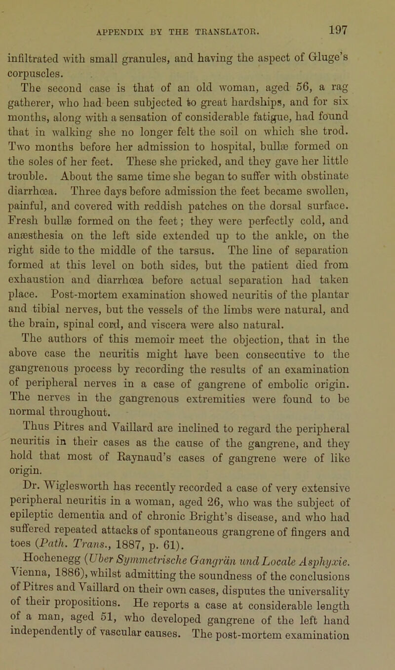 infiltrated with small granules, and having the aspect of Gluge’s corpuscles. The second case is that of an old woman, aged 56, a rag gatherer, who had been subjected to gi-eat hardships, and for six montbs, along with a sensation of considérable fatigue, had found that in walking she no longer felt the soil on which she trod. Two months before her admission to hospital, bullæ formed on the soles of her feet. These she pricked, and they gave her little trouble. About the same time she began to suffer with obstinate diarrhœa. Three days before admission the feet became swollen, painful, and covered with reddish patches on the dorsal surface. Fresh bullæ formed on the feet; they were perfectly cold, and anæsthesia on the left side extended up to the ankle, on the right side to the middle of the tarsus. The line of séparation formed at this level on both sides, but the patient died from exhaustion and diarrhœa before actual séparation had taken place. Post-mortem examination showed neuritis of the plantar and tibial nerves, but the vessels of the limbs were natural, and the brain, spinal coril, and viscera were also natural. The authors of this memoir meet the objection, that in the above case the neuritis might hâve been consecutive to the gangrenous process by recording the results of an examination of peripheral nerves in a case of gangrené of embolie origin. The nerves in the gangrenous extremities were found to be normal throughout. Thus Pitres and Vaillard are inclined to regard the peripheral neuritis in their cases as the cause of the gangrœne, and they hold that most of Raynaud’s cases of gangrené were of like origin. Dr. Wiglesworth bas recently recorded a case of very extensive peripheral neuritis in a woman, aged 26, who was the subject of epileptic dementia and of chronic Bright’s disease, and who had suffered repeated attacks of spontaueous grangrene of fingers and toes (Path. Trans., 1887, p. 61). Hochenegg {Uber Symmetrische Ganyran undLocale Asphyxie. ^ienna, 1886),whilst admittingthe soundness of the conclusions of Pitres and Vaillard on their o\vn cases, disputes the universality of their propositions. He reports a case at considérable length of a man, aged 51, who developed gangrené of the left hand independently of vascular causes. The post-mortem examination