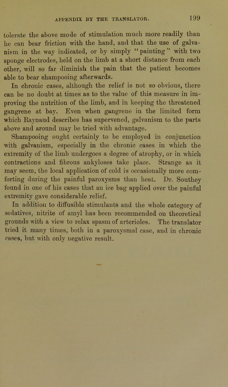 tolerate the above mode of stimulation much more readily than be can bear friction with the hand, and that the use of galva- nism in the way indicated, or by simply “ painting ” with two sponge électrodes, held on the limb at a short distance from each other, will so far diminish the pain that the patient becomes able to bear shampooing afterwards. In chronic cases, although the relief is not so obvions, there can be no doubt at times as to the value of this measure in im- proving the nutrition of the limb, and in keeping the threatened gangrené at bay. Even when gangrené in the limited form which Raynaud describes has supervened, galvanism to the parts above and around may be tried with advantage. Shampooing ought certainly to be employed in conjunction with galvanism, especially in the chronic cases in which the extremity of the limb undergoes a degree of atrophy, or in which contractions and fibrous ankylosés take place. Strange as it may seem, the local application of cold is oceasionally more com- forting during the painful paroxysms than beat. Dr. Southey found in one of his cases that an ice bag applied over the painful extremity gave considérable relief. In addition to dilfusible stimulants and the whole category of sédatives, nitrite of amyl has been recommended on theoretical grounds with a view to relax spasm of artérioles. The translater tried it many times, both in a paroxysmal case, and in chronic rases, but with oiily négative resuit.