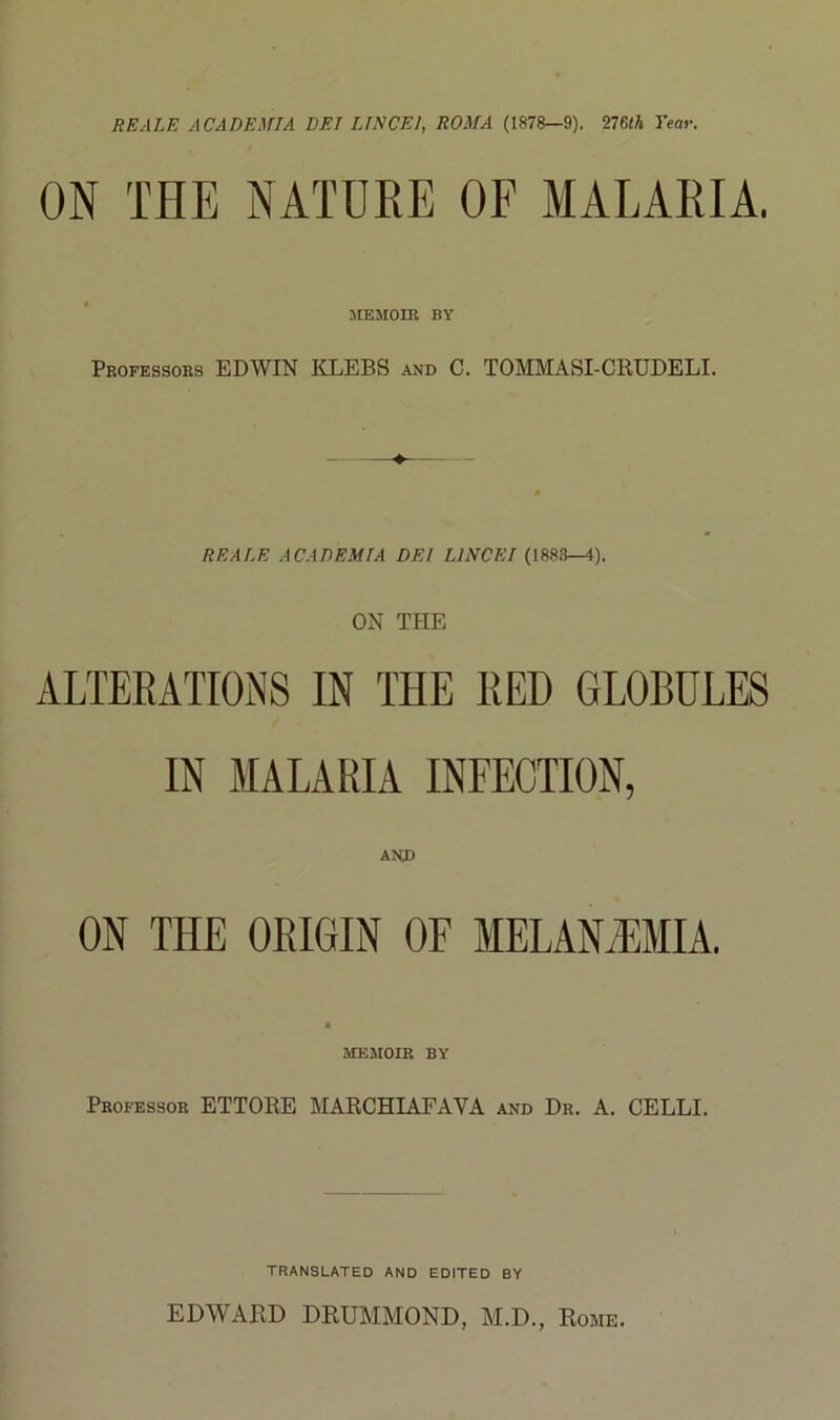 REALE ACADEMTA DEI LINCEI, ROMA (1878—9). 276<A Tear. ON THE NATUKE OF MALARIA. MEMOIR BY Professors EDWIN KLEBS and C. TOMMASI-CRUDELI. REALE ACADEMIA DEI LÌNCEI (188.B—4). ON THE ALTEEATIONS IN THE RED GLOBULES IN MALARIA INFECTION, AND ON THE ORIGIN OF MELANMTA. MEMOIR BY Professor ETTORE MARCHIAFAVA and Dr. A. CELLI. TRANSLATED and EDITED BY EDWARD DRUMMOND, AI.D., Rome.