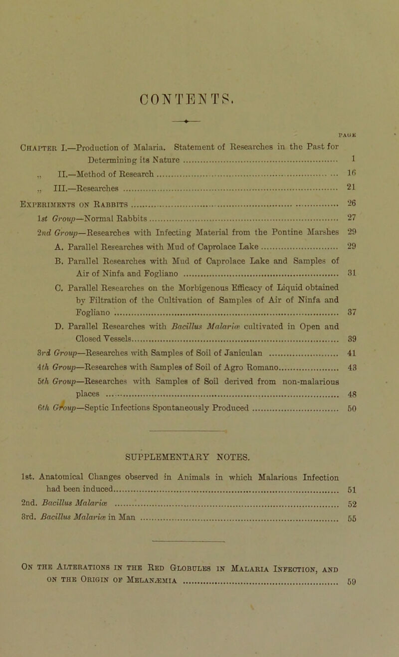 CONTENTS. PAOK CflAlTEH I.—Production of Malaria. Statement of Researches in thè Past for Detennining ite Nature 1 ,, IL—Method of Research 1<> „ III.—Researches 21 Experijients on Rabbits 26 ls< Group—Normal Rabbits 27 2nd Group—Researches with Infecting Material from thè Pontine Marshes 29 A. Parallel Researches with Mud of Caprolace Lake 29 B. Parallel Researches with Mud of Caprolace Lake and Samples of Air of Ninfa and Fogliano 31 C. Parallel Researches on thè Morbigenons EflBcacy of Liquid obtained by Filtration of thè Cultivation of Samples of Air of Ninfa and Fogliano 37 D. Parallel Researches with Bacillus Malaria- cultivated in Open and Closed Vessels 39 Sri Group—Researches with Samples of Soil of Janiculan 41 4ìh Group—Researches with Samples of Soil of Agro Romano 43 bth Group—Researches with Samples of Soil derived from non-malarious places 48 (Uh G-foup—Septic Infections Spontaneously Produced 50 SUPPLEMENTARY NOTES. Ist. Anatomical Changes observed in Animala in which Malarions Infection had been indnced 61 2nd. Bacillus Malariee 52 8rd. Bacillus Malaria in Man 55 On THE Alterations in THE Red Globules in Malaria Infection, and ON THE ORIGIN OF MbLAN/EMIA 60