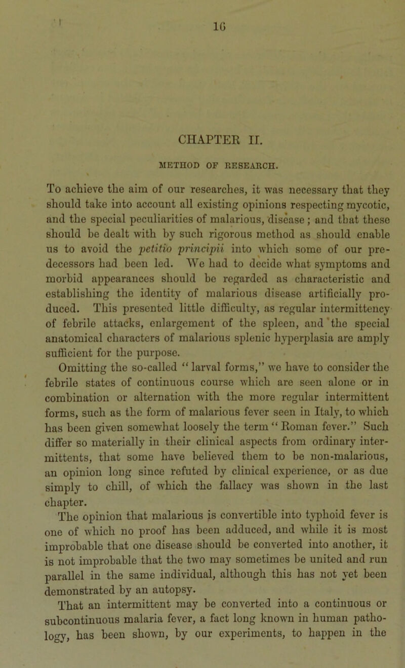 IG CHAPTER ir. METHOD OF RESEARCH. To achieve thè aim of our researches, it was necessary tliat they sliould take into account all existing opinious respecting mycotic, and thè special peculiavities of malarious, disèase ; and tbat these should he dealt with by sucb rigorous metbod as sbould enable US to avoid tbe petitio principii into wbicb some of our pre- decessors bad been led. We bad to decide wbat symptoms and morbid appearances should he regardcd as cbaracteristic and establisbing tbe identity of malarious disease artificially pro- duced. Tbis presented little difficulty, as regalar intermittency of febrilo attacks, enlargemeut of thè spleen, and ’tbe special anatomical cbaracters of malarious splenic byperplasia are amjily sufficient for tbe purpose. Omitting tbe so-called “ larvai forms,” we bave to consider tbe febrile states of continuous course wbicb are seen alone or in combination or alternation witb tbe more regular intermittent forms, sucb as tbe form of malarious fever seen in Italy, to wbicb bas been given somewhat loosely tbe term “ Roman fever.” Sucb differ so materially in tbeir clinical aspects from ordinary inter- mittents, tbat some bave believed tbem to he non-malarious, an opinion long since refuted by clinical experience, or as due simply to chili, of Avbicb tbe fallacy was sbown in tbe last cbapter. Tbe opinion tbat malarious is convertible into typboid fever is one of wbicb no proof bas been adduced, and wbile it is most improbable tbat one disease sbould be couverted into anotber, it is not improbable tbat tbe two may sometimes be united and run parallel in tbe same individuai, altbougb tbis bas not yet been demonstrated by an autopsy. Tbat an intermittent may be converted into a continuous or subcontinuous malaria fever, a fact long known in human patbo- logy, bas been sbown, by our experiments, to bappen in tbe