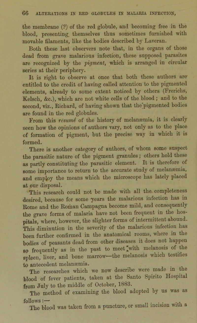 thè membrane (?) of thè red globulo, and becoming free in thè blood, presentine tbemselves thus sometimes furnisbed with movable lìlaments, like thè bodies described by Laveran. Both these last observers note tbat, in thè organa of those dead from grave malarious infection, these supposed parasites are recognized by thè pigment, which is arranged in circular series at their periphery. It is right to observe at once that both these authors are entitled to thè credit of having called attention to thè pigmented elements, already to some extent noticed by others (Frericlis, Kelsch, &c.), which are not white cella of thè hlood ; and to thè second, viz., Richard, of having shown that thè pigmented bodies are found in thè red globules. From this résumé of thè history of melamemia, it is clearly seen how thè opinions of authors vary, not only as to thè place of formation of pigment, but thè precise way in which it is formed. There is another category of authors, of whom some suspect thè parasitic nature of thè pigment granules ; others hold these as partly constituting thè parasitic element. It is therefore of some importance to return to thè accurate study of melamemia, and emp^oy thè means which thè microscope has lately placed at our disposai. This research could not be made with all thè completeness desired, because for some -years thè malarious infection has in Rome and thè Roman Campagna become mild, and consequently thè grave forms of malaria bave not been frequent in thè hos- pitals, where, however, thè slighter forms of intermittent abouud. This diminution in thè severity of thè malarious infection has been further confirmed in thè anatomical rooms, where in thè bodies of peasants dead from other diseases it does not happen so frequently as in thè past to meet >ith melanosis of thè spleen, liver, and bone rnarrow—thè melanosis which testifies to antecedent melamemia. The researches which we now describe were made in thè blood of fever patients, taken at thè Santo Spirito Hospital from July to thè middle of October, 1883. The method of examining thè blood adopted by us was as follows :— . . The blood was taken from a puncture, or small ìncision witii a
