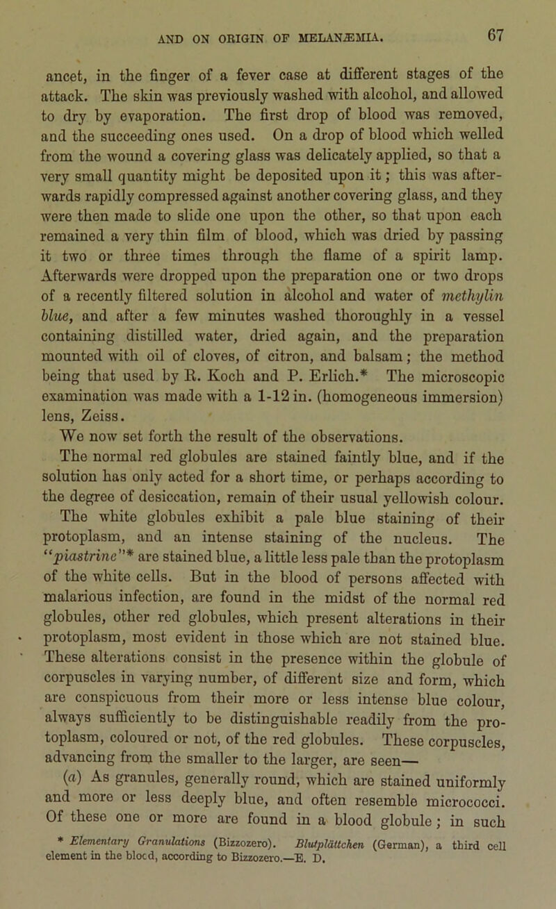 ancet, in thè finger of a fever case at different stages of thè attack. The skin was previously washed with alcohol, and allowed to dry by evaporation. The first drop of blood was removed, and thè succeeding ones used. On a drop of blood which welled from thè wound a covering glass was delicately applied, so that a very small quantity might be deposited upon it ; this was after - wards rapidly compressed against another covering glass, and they were then made to slide one upon thè other, so that upon each remained a very thin film of blood, which was dried by passing it two or three times through thè flame of a spirit lamp. Afterwards were dropped upon thè preparation one or two drops of a recently filtered solution in alcohol and water of methylin blue, and after a few minutes washed thoroughly in a vessel containing distilled water, dried again, and thè preparation mounted with oil of cloves, of citron, and balsam ; thè method being that used by R. Koch and P. Erlich.* The microscopie examination was made with a 1-12 in. (homogeneous immersion) lens, Zeiss. We now set forth thè result of thè observations. The normal red globules are stained faintly blue, and if thè solution has only acted for a short time, or perhaps according to thè degree of desiccation, remain of their usuai yellowish colour. The white globules exhibit a pale blue staining of their protoplasm, and an intense staining of thè nucleus. The “piastrine”* are stained blue, a little less pale than thè protoplasm of thè white cells. But in thè blood of persons affected with malarious infection, are found in thè midst of thè normal red globules, other red globules, which present alterations in their protoplasm, most evident in those which are not stained blue. These alterations consist in thè presence within thè globule of corpuscles in varying number, of different size and form, which are conspicuous from their more or less intense blue colour, always sufficiently to be distinguishable readily from thè pro- toplasm, coloured or not, of thè red globules. These corpuscles, advancing from thè smaller to thè larger, are seen— (a) As granules, generally round, which are stained uniformly and more or less deeply blue, and often resemble micrococci. Of these one or more are found in a blood globule ; in such * Elementari/ Granulations (Bizzozero). Blutplàttchen (Gennan), a third celi element in thè blocd, according to Bizzozero.—E. D.