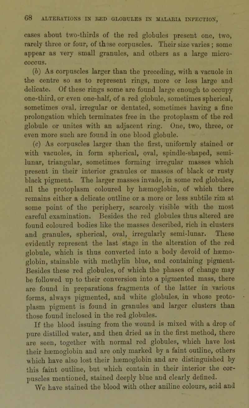 cases about two-thirds of thè red globulcs present one, two, rarely tbree or four, of th3se corpuscles. Tkeir size varies ; some appear as very small granules, and otbers as a large micro- coccus. (ò) As corpuscles larger tban thè preceding, witk a vacuole in thè centre so as to represent rings, more or less large and delicate. Of tkese rings some are found large enough to occupy one-tliird, or even one-lialf, of a red globule, sometimes spberical, sometimes ovai, irregular or dentated, sometimes kaving a fine prolongation whick terminates free in tke protoplasm of tke red globule or unites witk an adjacent ring. One, two, tkree, or even more suck are found in one blood globule. (c) As corpuscles larger tkan tke first, uniformly stained or witk vacuoles, in form spkerical, ovai, spindle-skaped, semi- lunar, triangular, sometimes forming irregular masses wkick present in tkeir interior granules or masses of black or rusty black pigment. Tke larger masses invade, in some red globules, all tke protoplasm coloured by ksemoglobin, of wkick tkere remains eitker a delicate outline or a more or less subtile rim at some point of tke peripliery, scarcely visible witk tke most careful examination. Besides tke red globules tkus altered are found coloured bodies like tke masses described, rick in clusters and granules, spkerical, ovai, irregularly semi-lunar. Tkese evidently represent tke last stage in tke alteration of tke red globule, whick is tkus converted into a body devoid of kaemo- globin, stainable witk metkylin blue, and containing pigment. Besides tkese red globules, of wkick tke pkases of change may be followed up to tkeir conversion into a pigmented mass, there are found in preparations fragments of tke latter in various forms, always pigmented, and wkite globules, in wkose proto- plasm pigment is found in granules and larger clusters tkan tkose found inclosed in tke red globules. If tke blood issuing from tke wouud is mixed witk a drop of pure distilled water, and tken dried as in tke first metkod, there are seen, togetker witk normal red globules, wkick kave lost tkeir kaemoglobin and are only marked by a faint outline, otbers wkick kave also lost tkeir hiemoglobin and are distinguisked by ibis faint outline, but wkick contain in tkeir interior tke cor- puscles mentioued, stained deeply blue and clearly defìned. We bave stained tke blood witk otker aniline colours, acid and