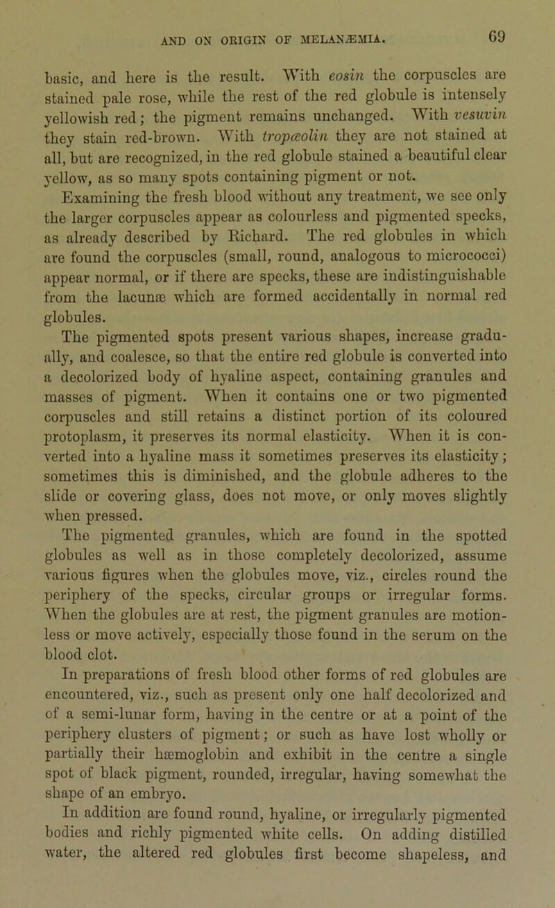 basic, and bere is tlie result. With eosin thè corpuscles are staincd pale rose, wlhle thè rest of thè red globule is intensely yellowish red ; thè pigment remains unchanged. With vesuvin they stain red-brown. With tropee olili they are not stained at all, but are recognized, in thè red globule stained a beautiful clear yellow, as so many spots containing pigment or not. Examining thè fresh blood without any treatment, we see only thè larger corpuscles appear as colourless and pigmented specks, as already described by Eichard. The red globules in which are found thè corpuscles (small, round, analogous to micrococci) appear normal, or if there are specks, these are indistinguishable from thè lacunas which are formed accidentally in normal red globules. The pigmented spots present various shapes, increase gradu- ally, and coalesce, so that thè entire red globule is converted into a decolorized body of hyaline aspect, containing granules and masses of pigment. When it contains one or two pigmented corpuscles and stili retains a distinct portion of its coloured protoplasm, it preserves its normal elasticity. When it is con- verted into a hyaline mass it sometimes preserves its elasticity ; sometimes this is diminished, and thè globule adheres to thè slide or covering glass, does not move, or only moves slightly when pressed. The pigmented granules, which are found in thè spotted globules as well as in tliose completely decolorized, assume various figures when thè globules move, viz., circles round thè periphery of thè specks, circular groups or irregular forms. When thè globules are at rest, thè pigment granules are motion- less or move actively, espeeially those found in thè serum on thè blood dot. In preparations of fresh blood other forms of red globules are encountered, viz., sudi as present only one half decolorized and of a semi-lunar forni, having in thè centre or at a point of thè periphery clusters of pigment ; or such as bave lost wholly or partially their lnemoglobin and exhibit in thè centre a single spot of black pigment, rounded, irregular, having somewhat thè shape of an embryo. In addition are found round, hyaline, or irregularly pigmented bodies and richly pigmented white cells. On adding distilled water, thè altered red globules first become shapeless, and