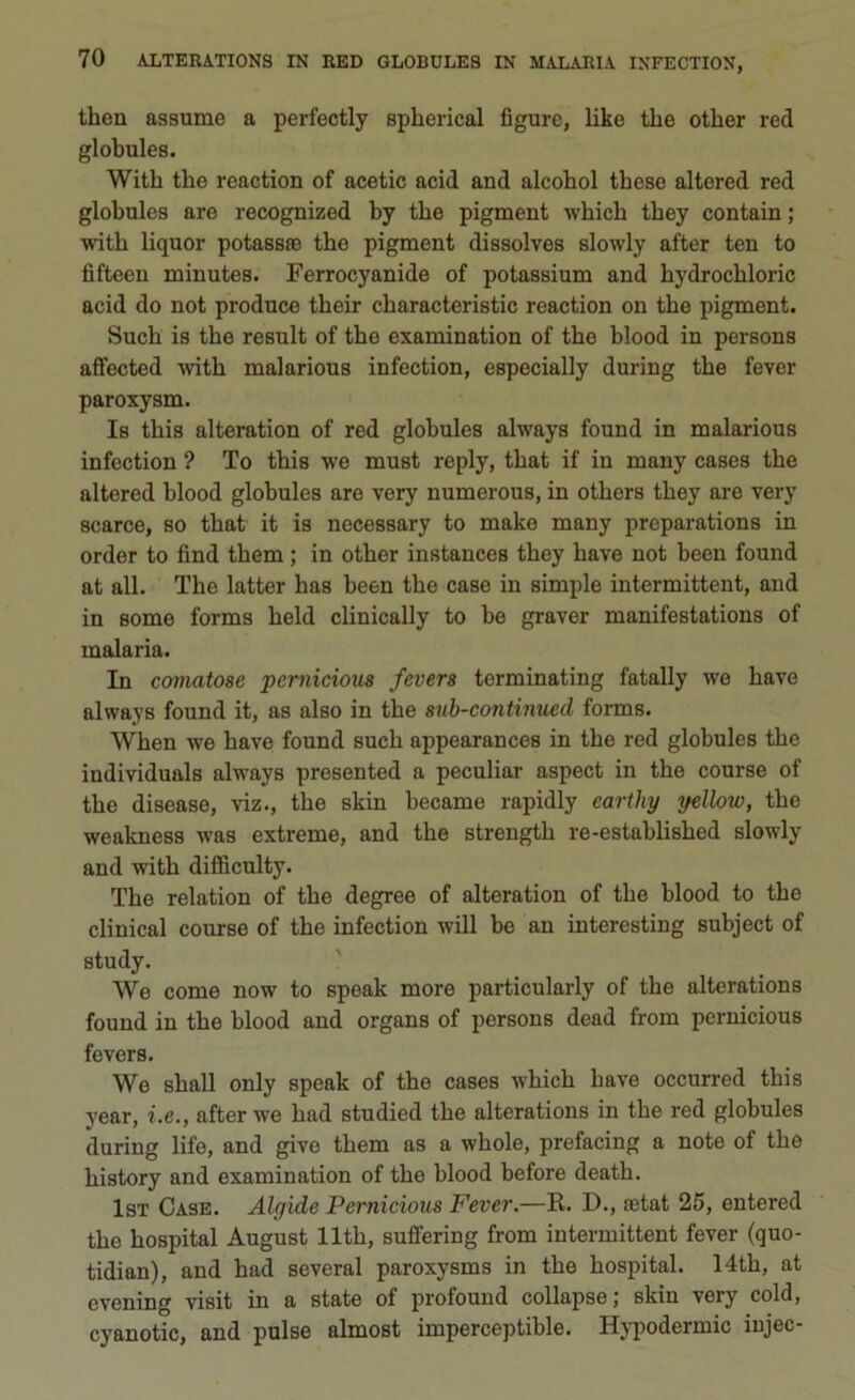 tlien assume a perfectly splierical figure, like thè other red globules. With tlie reaction of acetic acid and alcohol these altered red globules are recognized by thè pigment which they contain ; with liquor potassio thè pigment dissolves slowly after ten to fifteen minutes. Ferrocyanide of potassium and hydrochloric acid do not produce their characteristic reaction on thè pigment. Such is thè result of thè examination of thè blood in persons affected with malarious infection, especially during thè fever paroxysm. Is this alteration of red globules always found in malarious infection ? To this we must reply, that if in many cases thè altered blood globules are very numerous, in others they are very scarce, so that it is necessary to make many proparations in order to find them ; in other instances they bave not been found at all. The latter has been thè case in simple intermittent, and in some forms held clinically to be graver manifestations of malaria. In comatose pcrnicious fevers terminating fatally we bave always found it, as also in thè sub-continued forms. When we bave found such appearances in thè red globules thè individuala always presented a peculiar aspect in thè course of thè disease, viz., thè skin became rapidly earthy yellow, thè weakness was extreme, and thè strength re-established slowly and with difficulty. The relation of thè degree of alteration of thè blood to thè clinical course of thè infection will be an interesting subject of study. We come now to speak more particularly of thè alterations found in thè blood and organs of persons dead from pernicious fevers. We shall only speak of thè cases which bave occurred this year, i.e., after we had studied thè alterations in thè red globules during life, and give them as a whole, prefacing a note of thè history and examination of thè blood before death. Ist Case. Algide Pernicious Fever.—R. D., astat 25, entered thè hospital August llth, suffering from intermittent fever (quo- tidian), and had several paroxysms in thè hospital. 14th, at evening visit in a state of profound collapse; skin very cold, cyanotic, and pulse almost imperceptible. Hypodermic iujec-