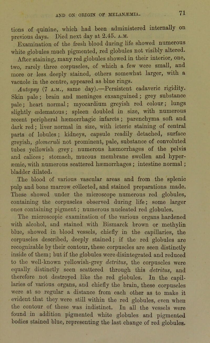 tions of quinine, wbicb liad beea administered internally on previous days. Died next day at 2.45. a.m. Examination of tbe fresb blood during life sbowed numerous wbite globules mucb pigmented, red globules not visibly altered. After staining, many red globules sbowed in tbeir interior, one, two, rarely tbree corpuscles, of wbicb a few were small, and more or less deeply stained, otbers somewbat larger, witb a vacuole in tbe centre, appeared as blue rings. Autopsy (7 a.m., same day).—Persistent cadaveric rigidity. Skin pale ; brain and meninges exsanguined ; grey substance pale; beart normal ; myocardium greyisb red colour; lungs sligbtly mdematous ; spleen doubled in size, witb numerous recent peripberal btemorrbagic infarcts ; parencbyma soft and dark red ; liver normal in size, witb icteric staining of centrai parts of lobules ; kidneys, capsule readily detacbed, surface greyisb, glomeruli not prominent, pale, substance of convoluted tubes yellowisb grey; numerous baemorrbages of tbe pelvis and calices; stomacb, mucous membrane swollen and byper- temic, witb numerous scattered baemorrbages ; intestine normal ; bladder dilated. Tbe blood of various vascular areas and from tbe splenic pulp and bone marrow collected, and stained preparations made. Tbese sbowed under tbe microscope numerous red globules, containing tbe corpuscles observed during life ; some larger ones containing pigment ; numerous nucleated red globules. Tbe microscopie examination of tbe various organs bardened witb alcobol, and stained witb Bismarck brown or metbylin blue, sbowed in blood vessels, cbiefly in tbe capillaries, tbe corpuscles described, deeply stained; if tbe red globules are recognizable by tbeir contour, tbese corpuscles are seen distinctly inside of tbem ; but if tbe globules were disintegrated and reduced to tbe well-known yellowisb-grey detrìtus, tbe corpuscles were equally distinctly seen scattered tbrougb tbis detrìtus, and tberefore not destroyed like tbe red globules. In tbe capil- laries of various organs, and cbiefly tbe brain, tbese corpuscles were at so regalar a distance from eacb otber as to make it evident tbat tbey were stili witbin tbe red globules, even wben tbe contour of tbese was indistinct. In all tbe vessels were found in addition pigmented wbite globules and pigmented bodies stained blue, representing tbe last ebange of red globules.