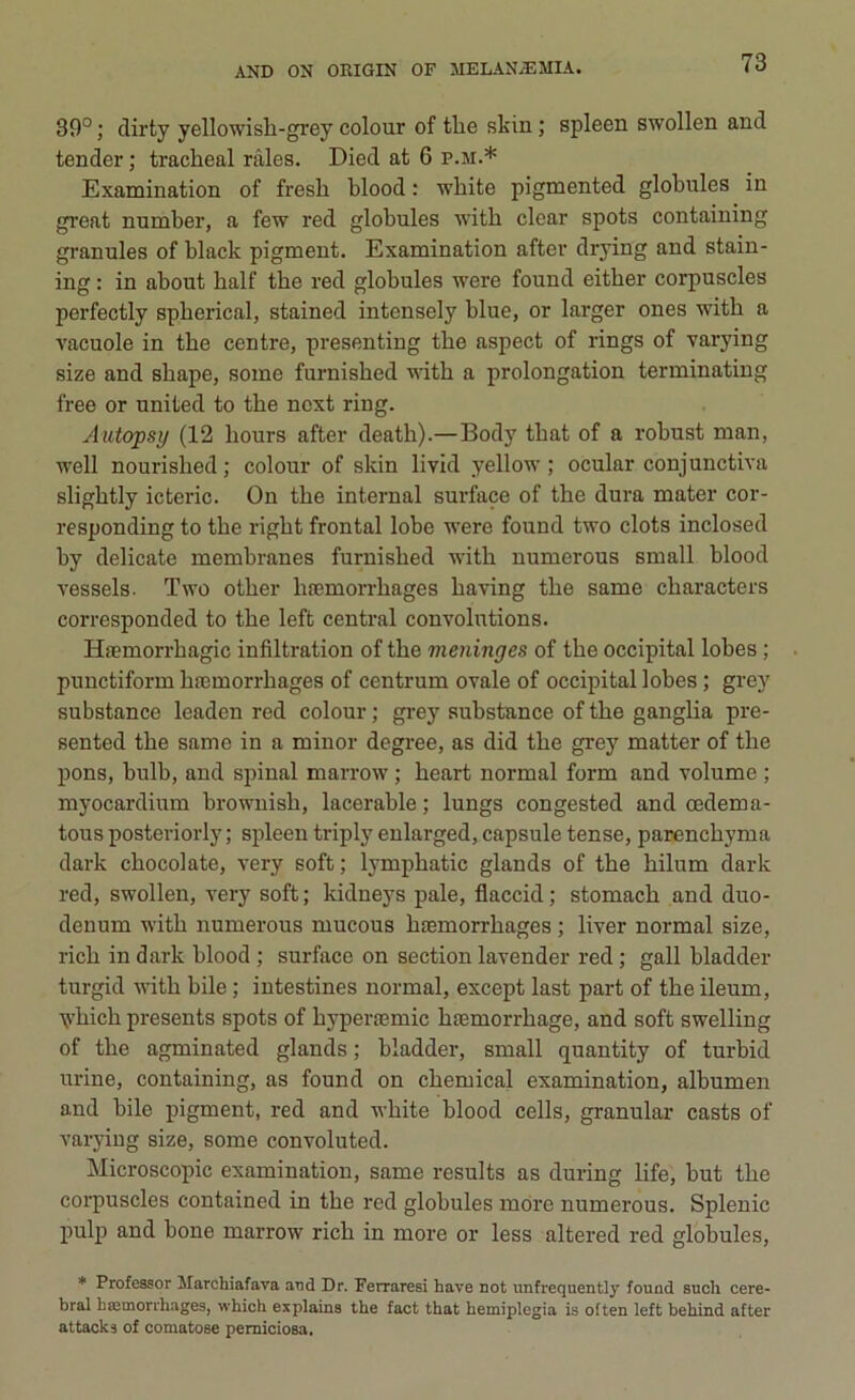 39°; dirty yellowisb-grey colour of tbe skin ; spleen swollen and tender ; tracheal ràles. Died at 6 p.m.* Examination of fresh blood : wliite pigmented globules in great number, a few red globules witb clear spots containing granules of black pigment. Examination after drying and stain- ing : in about balf tbe red globules were found eitber corpuscles perfectly spberical, stained intensely blue, or larger ones witb a vacuole in tbe centre, presenting tbe aspect of rings of varying size and sbape, some furnisbed witb a prolongation terminating free or united to tbe ncxt ring. Autopsy (12 liours after death).— Body tbat of a robust man, well nourisbed ; colour of skin livid yellow ; ocular conjunctiva sligbtly icteric. On tbe internai surface of tbe dura mater cor- responding to tbe rigbt frontal lobe were found two clots inclosed by delicate membranes furnisbed witb numerous sm all blood vessels. Two otber bnsmorrbages baving tbe same cbaracters corresponded to tbe left centrai couvolutions. Htemorrbagic infiltration of tbe meninges of tbe occipital lobes ; punctiform bremorrbages of centrum ovale of occipital lobes ; grey substance leaden red colour ; grey substance of tbe ganglia pre- sented tbe same in a minor degree, as did tbe grey matter of tbe pons, bulb, and spinai marrow ; beart normal form and volume ; myocardium brownisb, lacerable ; lungs congested and oedema- tous posteriorly ; spleen triply enlarged, capsule tense, parencbyma dark cbocolate, very soft; lympbatic glands of tbe hilum dark red, swollen, very soft; kidneys pale, flaccid; stomacb and duo- denum witb numerous mucous btemorrbages ; liver normal size, ricb in dark blood ; surface on section lavender red ; gali bladder turgid witb bile ; intestines normal, except last part of tbe ileum, vbicb presents spots of byperremic btemorrbage, and soft swelling of tbe agminated glands ; bladder, small quantity of turbid urine, containing, as found on cbemical examination, albumen and bile pigment, red and wbite blood cells, granular casts of varying size, some convoluted. Microscopie examination, same results as during life, but tbe corpuscles contained in tbe red globules mòre numerous. Splenic pulp and bone marrow ricb in more or less altered red globules, * Professor Marchiafava and Dr. Ferraresi liave not unfrequently found such cere- bral bromorrhages, which explains thè fact that hemiplegia is often left behind after attacka of comatose perniciosa.