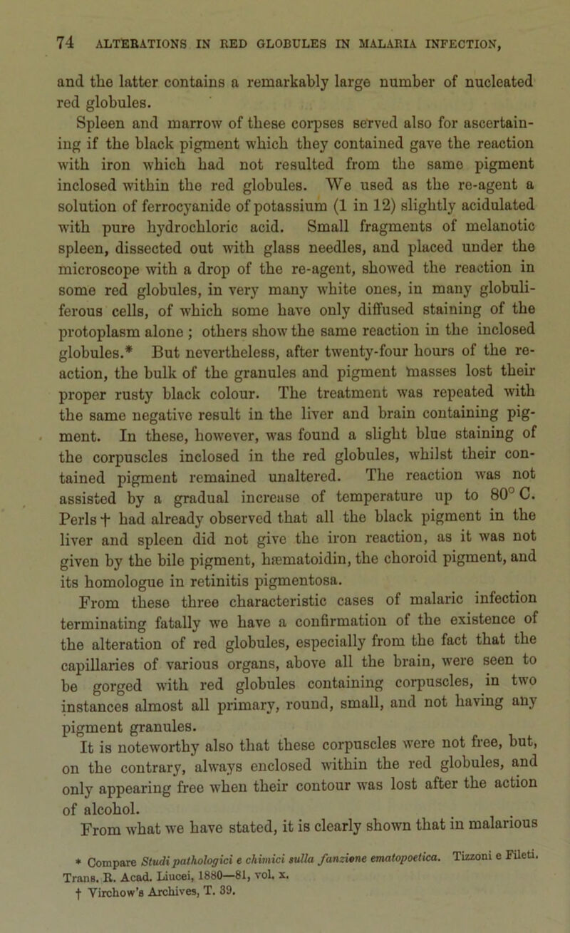 and thè latter contaius a remarkably large number of nucleated red globules. Spleen and inarrow of tbese corpses seTved also for ascertain- ing if tbe black piginent wkick tbey contained gave tbe reaction witk iron which bad not resulted from tbe same pigment inclosed witbin tbe red globules. We used as tbe re-agent a solution of ferrocyanide ofpotassium (1 in 12) sligbtly acidulated with pure bydrocbloric acid. Small fragments of melanotic spleen, dissected out with glass needles, and placed under tbe microscope with a drop of tbe re-agent, sbowed tbe reaction in some red globules, in very many wbite ones, in many globuli- ferous cells, of wbicb some bave only dilfused staining of tbe protoplasm alone ; otbers show tbe same reaction in tbe inclosed globules.* But nevertheless, after twenty-four bours of tbe re- action, tbe bulk of tbe granules and pigment masses lost tbeir proper rusty black colour. Tbe treatment was repeated witb tbe same negative result in tbe liver and brain containing pig- ment. In tbese, liowever, was found a sligbt blue staining of tbe corpuscles inclosed in thè red globules, wbilst tbeir con- tained pigment remained unaltered. Tbe reaction was not assisted by a graduai increuse of temperature up to 80° C. Perls *j- bad already observed that all tbe black pigment in tbe liver and spleen did not give tbe iron reaction, as it was not given by tbe bile pigment, hnematoidin, tbe choroid pigment, and its bomologue in retinitis pigmentosa. From tbese tbree characteristic cases of malarie infection terminating fatally we bave a confirmation of tbe existence of tbe alteration of red globules, especially from tbe fact tbat tbe capillaries of various organs, above all tbe brain, were seen to be gorged witb red globules containing corpuscles, in two instances almost all primary, round, small, and not baving any pigment granules. It is noteworthy also tbat tbese corpuscles were not free, but, on tbe contrary, always enclosed witbin tbe red globules, and only appearing free when tbeir contour was lost after tbe action of alcobol. From wbat we bave stated, it is clearly sbown tbat in malarious * Compare Studipathologici e chimici sulla Jarnione ematopoetica. Tizzoni e Fileti. Trans. R. Acad. Liucei, 1880—81, voi. x. f Yirchow’s Archives, T. 39,