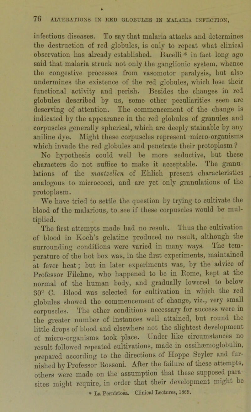 infectious cliseases. To saytliat malaria attacks aud determines thè destruction of red globules, is only to repeat wliat cliiiical observation lias already establisbed. Bacelli * in fact long ago said tbat malaria struck not only thè ganglionic System, whence thè congestive processes from vasomotor paralysis, but also nndermines thè existence of thè red globules, which lose their functional activity and perisb. Besides tlie cbanges in red globules described by us, some other peculiarities seen are dcserving of attention. The commencement of thè cbange is indicated by thè appearance in thè red globules of granules and corpuscles generally spherical, wliicb are deeply stainable by any aniline dye. Migbt tbese corpuscles represent micro-organisms which invade thè red globules and penetrate their protoplasmi ? No hypothesis could well be more seductive, but tbese characters do not suffice to make it acceptable. The granu- lations of thè mastzcllen of Elilicb present cliaracteristics analogous to micrococci, and are yet only granulations of thè protoplasm. We bave tried to settle thè question by trying to cultivate thè blood of thè malarious, to see if tbese corpuscles would be mul- tiplied. The first attempts made liad no result. Tbus thè cultivation of blood in Kocb’s gelatine produced no result, altbougb thè surrounding conditions were varied in many ways. The tem- perature of tbe hot box was, in thè first experiments, maintained at fever beat; but in later experiments was, by tbe advice of Professor Filehne, who bappened to be in Rome, kept at tbe normai of tbe human body, and gradually lowcred to below 30° C. Blood was selected for cultivation in wbicli tbe red globules sliowed tbe commencement of cbange, viz., very small corpuscles. Tbe otlier conditions necessary for success were in tbe greater number of instances well attained, but round tbe little drops of blood and elsewhere not tbe sligbtest development of micro-organisms took place. Ijnder like circumstances no result followcd repeated cultivations, made in ossibaemoglobulin, prepared according to tbe directions of Hoppe Seyler and fur- nisbed by Professor Rossoni. After tbe failure of tbese attempts, others were made on tbe assumption tbat tbese supposed para- sites might require, in order tbat their development migbt be * La Perniciosa. Clinical Lectures, 1869.