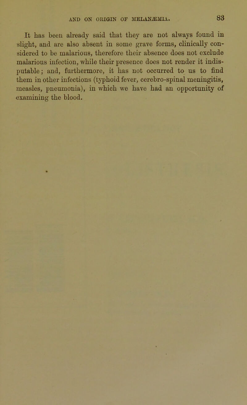 It has beeu already said tliat tliey are not always found in slight, and are also absent in some grave forme, clinically con- sidered to be malarious, therefore their absence does not exclude malarious infection, while their presence does not render it indis- putable ; and, furtkermore, it has not occurred to us to find them in other infections (typkoid fever, cerebro-spinal meningitis, measles, pneumonia), in whicli we ha ve had an opportunity of examining thè blood.