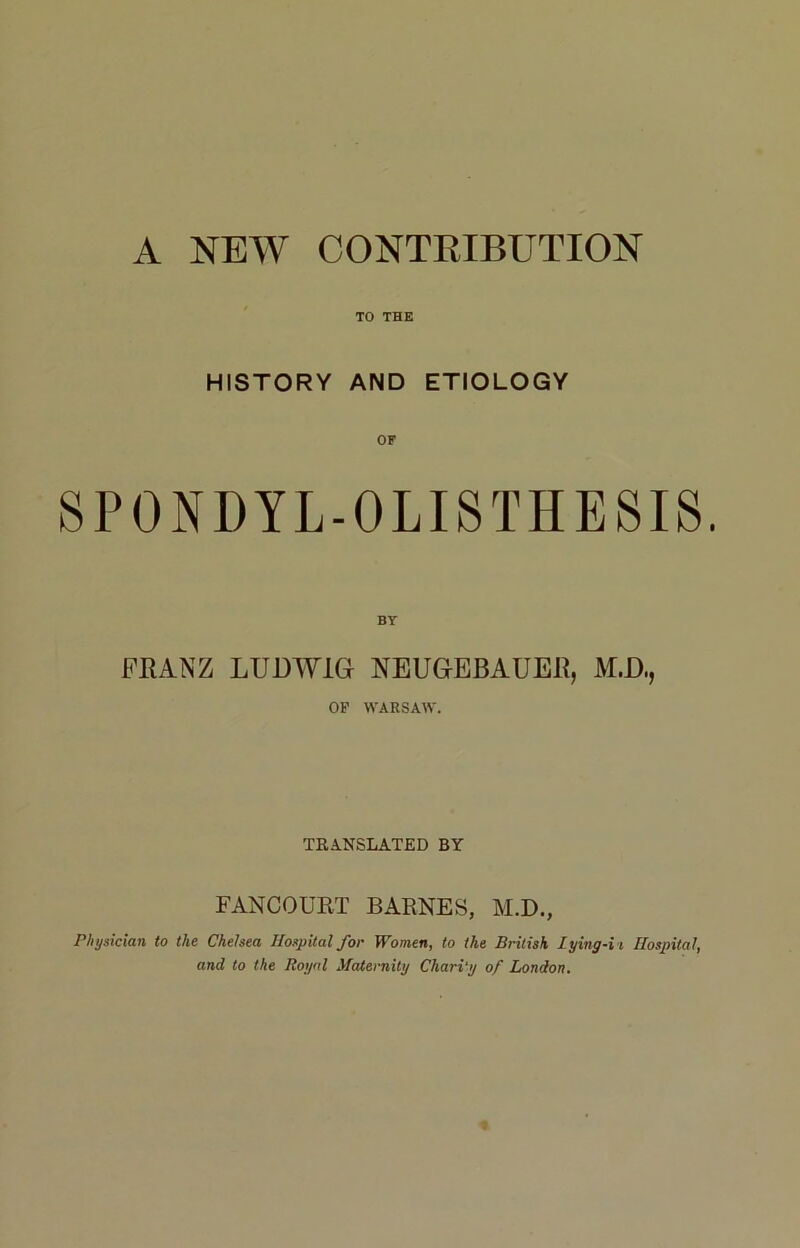 A NEW CONTRIBUTION TO THE HISTORY AND ETIOLOGY SPONDYL-O LIS THES IS. BY FRANZ LUDWIG NEUGEBAUER, M.D., OP WARSAW. ÏRANSLATED BY FANCOURT BARNES, M.D., Physician to the Chelsea Hospital for Women, to the British lying-i i Hospital, and to the Royal Maternity Chari'y of London.