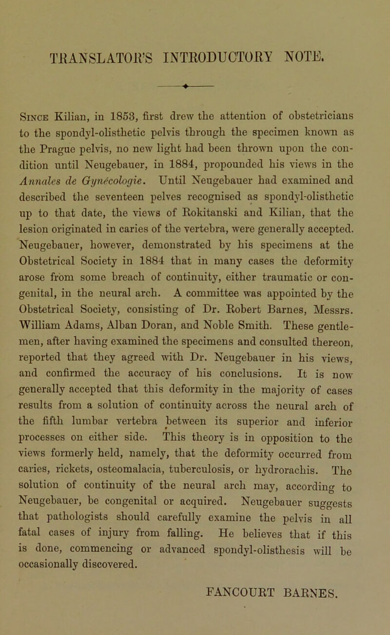 TRANSLATONS INTRODUCTORY NOTE. 4 Since Kilian, in 1853, first drew tbe attention of obstetricians to tbe spondyl-olistbetic pelvis tbrougb tbe specimen known as tbe Prague pelvis, no new ligbt bad been tbrown upon tbe con- dition until Neugebauer, in 1884, propounded bis views in tbe Annales de Gynécologie. Until Neugebauer bad examined and described tbe seventeen pelves recognised as spondyl-olistbetic up to tbat date, tbe views of Rokitanski and Kilian, tbat tbe lésion originated in caries of tbe vertebra, were generally accepted. Neugebauer, bowever, demonstrated by bis specimens at tbe Obstétrical Society in 1884 tbat in many cases tbe deformity arose from some breacb of continuity, eitber traumatic or con- génital, in tbe neural areb. A committee was appointed by tbe Obstétrical Society, consisting of Dr. Robert Barnes, Messrs. William Adams, Alban Doran, and Noble Smitb. Tbese gentle- men, after baving examined tbe specimens and consulted tbereon, reported tbat tbey agreed witb Dr. Neugebauer in bis views, and confirmed tbe accuracy of bis conclusions. It is now generally accepted tbat tbis deformity in tbe majority of cases results from a solution of continuity across tbe neural areb of tbe fiftb lumbar vertebra between its superior and inferior processes on eitber side. Tbis tbeory is in opposition to tbe views formerly beld, namely, tbat tbe deformity occurred from caries, rickets, osteomalacia, tuberculosis, or bydroraebis. Tbe solution of continuity of tbe neural areb may, according to Neugebauer, be congénital or acquired. Neugebauer suggests tbat patbologists sbould carefully examine tbe pelvis in ail fatal cases of injury from falling. He believes tbat if tbis is done, commencing or advanced spondyl-olistbesis will be occasionally discovered. FANCOURT BARNES.