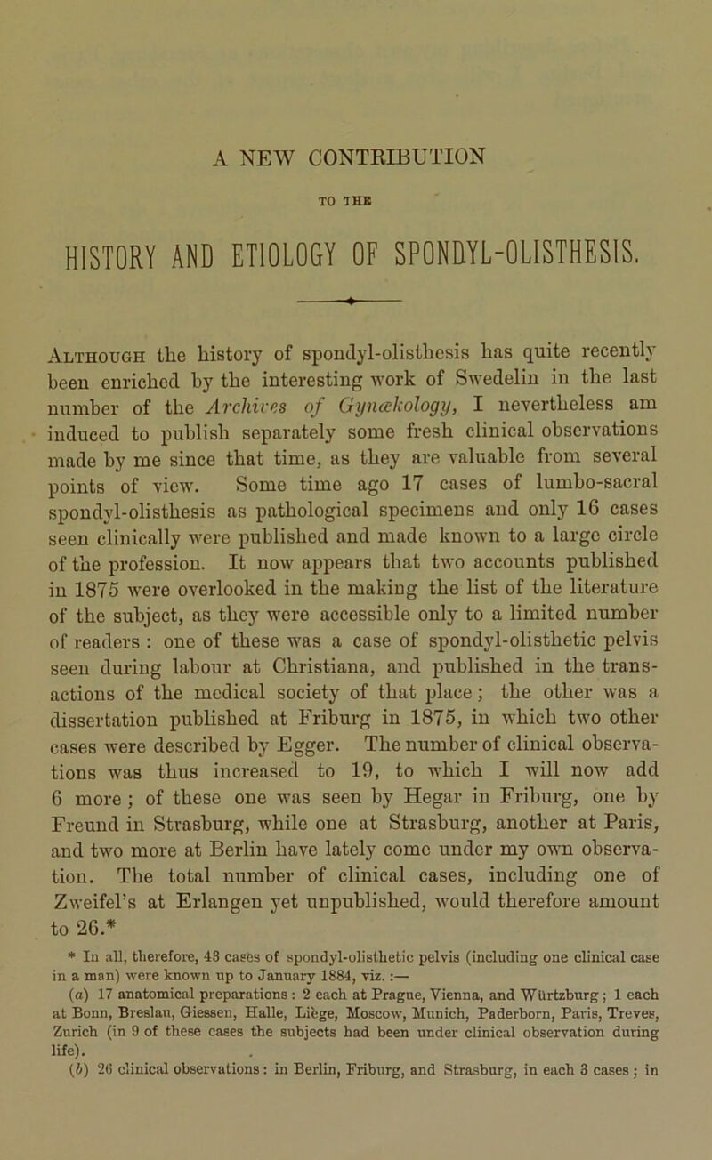 TO THE HISTORY AND ET10L0GY OF SP0NÜYL-0LISTHES1S. Although tlie liistory of spondyl-olistbesis lias quite recently been enricbed by tbe interesting work of Swedelin in tbe last number of tbe Archives of Gyncekology, I nevertbeless am induced to publisb separately some fresb clinical observations made by nie since tliat time, as tbey are valuable from several points of view. Sonie time ago 17 cases of lumbo-sacral spondyl-olistbesis as patbological speciniens and only 16 cases seen clinically were publislied and made known to a large circle of tbe profession. It now appears tbat two accounts publisbed in 1875 were overlooked in tbe making tbe list of tbe literature of tbe subject, as tbey were accessible only to a limited number of readers : one of tbese was a case of spondyl-olistlietic pelvis seen during labour at Cbristiana, and publisbed in tbe trans- actions of tbe medical society of tbat place ; tbe otber was a dissertation publisbed at Friburg in 1875, in wbicli two otber cases were described by Egger. Tbe number of clinical observa- tions was tbus increased to 19, to wbicb I will now add 6 more ; of tbese one was seen by Hegar in Friburg, one by Freund in Strasburg, wbile one at Strasburg, anotlier at Paris, and two more at Berlin bave lately corne under my own observa- tion. Tbe total number of clinical cases, including one of Zweifel’s at Erlangen yet unpublisbed, would tberefore amount to 26.* * In ail, tlierefore, 43 cases of spondyl-olistlietic pelvis (including one clinical case in a man) were known up to January 1884, viz. :— (a) 17 anatomical préparations : 2 eacli at Prague, Vienna, and Wilrtzburg; 1 each at Bonn, Breslau, Giessen, Halle, Liège, Moscow, Munich, Paderborn, Paris, Treves, Zurich (in 9 of these cases the subjects had been under clinical observation during life). (b) 20 clinical observations : in Berlin, Friburg, and Strasburg, in each 3 cases ; in