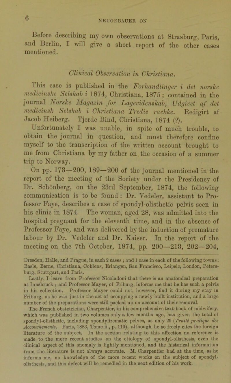 NEUGEBAUER ON Before describing my own observations at Strasburg, Paris, and Berlin, I will give a short report of the other cases mentioned. Clinical Observation in Christiana. 1 bis case is published in the Forhandlinger i det norske medicinske Selskab i 1874, Christiana, 1875; contained in the journal Norske Magazin for Lagevidenskab, Udgivet af det medicinsk Selskab i Christiana Tredie raekke. Redigirt af Jacob Heiberg. Tjerde Bind, Christiana, 1874 (?). Unfortunately I was uuable, in spile of rnuch trouble, to obtain the journal in question, and must thereforc confine myself to the transcription of the written account brought to me from Christiana by my father on the occasion of a summer trip to Norway. On pp. 173—200, 189—200 of the journal mentioned in the report of the meeting of the Society under the Presidency of Dr. Schonberg, on the 23rd September, 1874, the following communication is to be found : Dr. Vedeler, assistant to Pro- fessor Faye, describes a case of spoudyl-olisthetic pelvis seen in bis clinic in 1874. The womau, aged 28, was admitted into the hospital prégnant for the eleventh time, and in the absence of Professor Faye, and was delivered by the induction of prématuré labour by Dr. Vedeler and Dr. Kaiser. In the report of the meeting on the 7th October, 1874, pp. 200—213, 202—204, Dresden, Halle, and Prague, in each 2 cases ; and 1 case in ench of the following towns : Basle, Berne, Christiana, Coblenz, Erlangen, San Francisco, Leipsic, London, Peters- burg, Stuttgart, and Paris. Lastly, I learn from Professor Nicoladoni that there is an anatomical préparation at Jnnsbruck ; and Professor Mayer, of Friburg, informa me that he has such a pelvis in his collection. Professor Mayer could not, however, find it during my stay in Friburg, as hc was just in the act of occupying a newly built institution, and a large number of the préparations were still packed up on account of their removal. The French obstetrician, Charpentier, in his comprehensive text-book of midwifery, which was published in two volumes only a few months ago, has given the total of spondyl-olisthetic, including spondylizematic pelves, as only 29 (Traité pratique des Accouchements. Paris, 1883, Tome ii., p. 110), altliough he so freely cites the foreign literature of the subject. In the section relating to this affection no reference is made to the more recent studies on the etiology of spondyl-olisthesis, even the clinical aspect of this anomaly is lightly mentioned, and the historical information from the literature is not always accurate. M. Charpentier liad at the time, as he informa me, no knowledge of the more recent Works on the subject of spondyl- olisthesis, and this defect will be remedied in the next édition of his work.