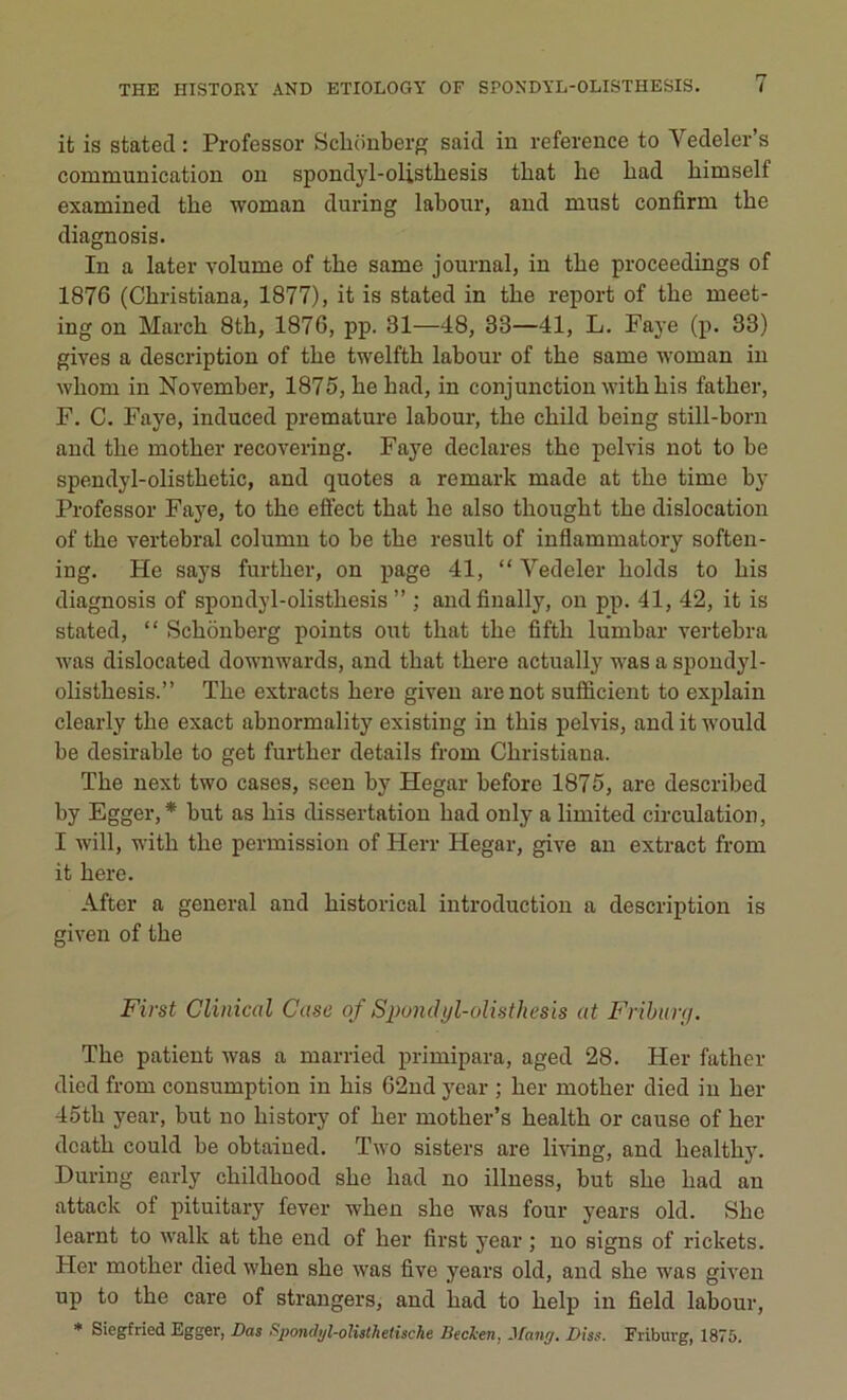 it is stated : Professor Schonberg said in reference to Yedeler’s communication on spondyl-olistbesis tbat lie had himself examined the woman during labour, and must confirm tbe diagnosis. In a later volume of tbe same journal, in tbe proceedings of 1876 (Cbristiana, 1877), it is stated in tbe report of tbe meet- ing on Marcb 8tb, 1876, pp. 31—48, 83—41, L. Faye (p. 33) gives a description of tbe twelftb labour of tbe same woman in wliom in November, 1875, be bad, in conjunction withhis fatber, F. C. Faye, induced prématuré labour, tbe cliild being still-born and tbe motber recovering. Faye déclarés tbe pelvis not to be spendyl-olistbetic, and quotes a remark made at tbe time by Professor Faye, to tbe effect tbat be also tliougbt tbe dislocation of tbe vertébral column to be tbe resuit of inflammatory soften- ing. He says furtlier, on page 41, “ Yedeler liolds to bis diagnosis of spondyl-olistbesis ” ; andfinally, on pp. 41, 42, it is stated, “ Scbônberg points ont tbat tbe fiftb lumbar vertebra was dislocated downwards, and tbat tbere actually was a spondyl- olistbesis.” Tbe extracts bere given are not sufficient to explain clearly tbe exact abnormality existing in tliis pelvis, and it would be désirable to get furtber details from Cbristiana. Tbe next two cases, seen by Hegar before 1875, are described by Egger, * but as bis dissertation bad only a limited circulation, I will, witli tbe permission of Herr Hegar, give an extract from it bere. After a general and bistorical introduction a description is given of tbe First Clinical Case of Spondyl-olistliesis at Friburg. Tbe patient was a married primipara, aged 28. Her fatber died from consumption in bis 62nd year ; ber motber died in ber 45tli year, but no bistory of ber motber’s bealtb or cause of ber dcatb could be obtained. Two sisters are living, and bealtby. During early cbildbood sbe bad no illness, but sbe bad an attack of pituitary fever wben sbe was four years old. Sbe learnt to walk at tbe end of her first year ; no signs of rickets. Her motber died wben sbe was five years old, and sbe was given up to tbe care of strangers, and bad to belp in field labour, * Siegfried Egger, Das Spondyl-olisthetisclie Bécken, J fan g. Diss. Friburg, 1875.