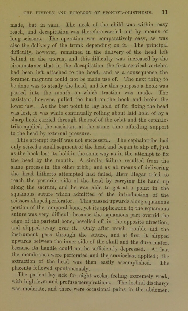 made, but in vain. The neck of tbe child was within easy reach, and décapitation was tkerefore carried out by means of long scissors. Tbe operation was comparatively easy, as was also tbe delivery of tbe trunk depending on it. The principal dilBculty, kowever, remained in tbe delivery of tbe liead left beliind in the utérus, and tliis difficulty was increased by tbe circumstance tbat in tbe décapitation tbe first cervical vertebra had been left attached to tbe liead, and as a conséquence the foramen magnum could not be made use of. Tbe next thing to be doue was to steady tbe kead, and for tbis purpose a hook was passed into tbe mouth on wbicb traction was made. Tbe assistant, kowever, pulled too liard on tbe book and broke tbe lower jaw. As tbe best point to lay bold of for fixing tbe bead was lost, it was wbile continually rolling about laid bold of by a sharp book carried tkrough tbe roof of tbe orbit and tbe cephalo- tribe applied, tbe assistant at tbe same time affording support to tbe bead by external pressure. Tliis attempt itself was not successful. Tbe ceplialotribe had only seized a small segment of tbe bead and began to slip off, just as the liook lost its bold in tbe same way as in tbe attempt to fix tbe liead by tbe mouth. A similar failure resulted from tbe same process in tbe other orbit ; and as ail means of delivering tbe bead hitherto attempted bad failed, Herr Hegar tried to reach tbe posterior side of tbe bead by carrying bis band up along tbe sacrum, and be was able to get at a point in tbe squamous suture wbicb admitted of tbe introduction of tbe scissors-shaped perforator. Tbis passed upwards along squamous portion of tbe temporal boue, yet its application to tbe squamous suture was very difficult because tbe squamous part overrid tbe edge of tbe pariétal boue, bevelled off in tbe opposite direction, and slipped awav over it. Only after much trouble did tbe instrument pass through tbe suture, and at first it slipped upwards between tbe inner side of tbe skull and tbe dura mater, because its bandle could not be sufficiently depressed. At last tbe membranes were perforated and tbe cranioclast applied ; tbe extraction of tbe bead was tben easily accomplisbed. Tlic placenta followed spontaneously. Tbe patient lay sick for eigbt weeks, feeling extremely weak, witb higli fever and profuse perspirations. Tbe locliial discbarge was moderate, and there were occasional pains in tbe abdomen.