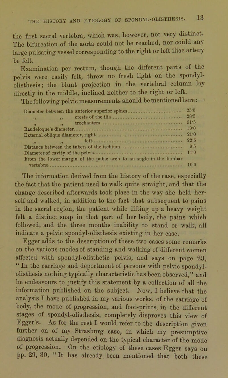 tlie first sacral vertebra, whicb was, bowever, not very distinct. The bifurcation of the aorta could not be reacbed, nor coùld any large pulsating vessel corresponding to the rigbt or left iliac artery be felt. Examination per rectum, tbougli tbe different parts ot tlie pelvis were easily felt, threw no fresli ligbt on tbe spondyl- olistbesis ; the blunt projection in tbe vertébral column lay directly in tbe middle, iuclined neitlier to tbe rigbt or left. Thefollowing pelvic measurements sbould be mentionedbere : Diameter between the anterior superior spines „ „ crests of the ilia „ „ trochanters Baudeloque's diameter Extemal oblique diameter, right Distance between the tnbers of the ischium Diameter of cavity of the pelvis From the lower margin of the pubic arch to an angle in the lumbar vertebræ 250 28'5 31-5 190 210 22-5 9-5 11-0 100 Tbe information detived from tbe history of the case, especially tbe fact tliat tbe patient used to walk quite straight, and tbat tbe change descri bed aftenvards took place in tbe way sbe beld ber- self and walked, in addition to tbe fact tbat subséquent to pains in tbe sacral région, tbe patient while lifting up a heavy weigbt felt a distinct snap in tbat part of ber body, the pains which followed, and tbe three montbs inability to stand or walk, ail indicate a pelvic spondyl-olistbesis existing in ber case. Egger adds to tbe description of tbese two cases some remarks ou tbe various modes of standing and walking of different women affected witli spondyl-olistbetic pelvis, and says on page 23, “ In tbe carriage and deportment of persons witli pelvic spondyl- olistbesis notbing typically characteristic bas been observed,” and be endeavours to justify tbis statement by a collection of ail the information publislied on tbe subject. Now, I believe tbat tbe analysis I bave publisbed in my various Works, of tbe carriage of body, tbe mode of progression, and foot-prints, in tbe different stages of spondyl-olisthesis, completely disproves tbis view of Egger’s. As for tbe rest I would refer to tbe description given further on of my Strasburg case, in wbicb my presumptive diagnosis actually depended on tbe typical character of tbe modo of progression. On tbe etiology of tbese cases Egger says on pp. 29, 30, “ It bas already been mentioned tbat botb tbese