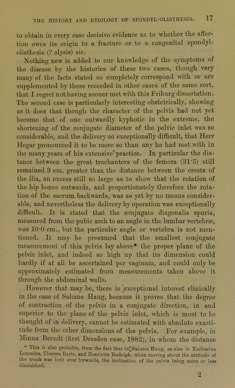 to obtain in every case décisive evidence as to wliether the affec- tion owes its origin to a fracture or to a congénital spondyl- olisthesis ('? olysis) sic. Notliing new is added to our knowledge of the symptoms of the disease by the historiés of these two cases, though very many of the facts stated so completely correspond with or are supplemented by those recorded in other cases of the same sort, that I regret not having sooner met with this Friburg dissertation. The second case is particularlv interesting obstetrically, showing as it does that though the character of the pelvis had not yet become that of one outwardly kyphotic in the extreme, the shortening of the conjugate diameter of the pelvic inlet was so considérable, and the delivery so exceptionally difficult, that Herr Hegar pronounced it to be more so than any he had met with in the many years of his extensive’ practice. In particular the dis- tance between the great trochanters of the femora (31'5) still remained 3 cm. greater than the distance between the crests of the ilia, an excess still so large as to show that the rotation of the hip bones outwards, and proportionately therefore the rota- tion of the sacrum backwards, was as yet by no means considér- able, and nevertheless the delivery by operation was exceptionally difficult. It is stated that the conjugata diagonalis spuria, measured from the pubic arch to an angle in the lumbar vertebræ, was 10-0 cm., but the particular angle or vertebra is not men- tioned. It may be presumed that the smallest conjugate measurement of this pelvis lay above* the proper plane of the pelvic inlet, and indeed so high up that its dimension could liardly if at ail be ascertained per vaginam, and could only be approximately estimated from measurements taken above it through the abdominal walls. However that may be, there is ^exceptional interest clinically in the case of Salome Haug, because it proves that the degree of contraction of the pelvis in a conjugate direction, in and superior to the plane of the pelvic inlet, which is most to be thought of in delivery, cannot be estimated with absolute exacti- tude from the other dimensions of the pelvis. For example, in Minna Berndt (first Dresden case, 1882), in whom the distance * This is also probable, from the fact that in'Salome Haug, as also in Katharina Lommins, Theresa Barta, and Henriette Itudolph, when moving about the attitude of the trunk was bent over forwards, the inclination of the pelvis being more or less diminished.