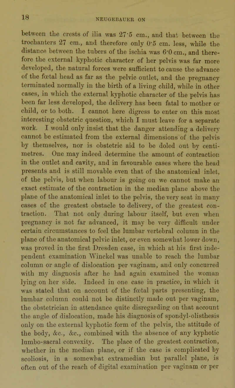 NEUGEBAUER ON between tbe crests of ilia was 27'5 cm., and that between the trochanters 27 cm., and theref'ore only 0'5 cm. less, while the distance between tbe tubers of the ischia was 6'0 cm., and there- fore the external kyphotic character of lier pelvis was far more developed, the natural forces were sufficient to cause the advance of the fœtal liead as far as the pelvic outlet, and the pregnancy terminated normally in the birth of a living child, wbile in other cases, in wliich the external kyphotic character of the pelvis has been far less developed, the delivery has been fatal to mother or child, or to both. I cannot here digress to enter on this most interesting obstetric question, which I must leave for a separate work. I would only insist that the danger attending a delivery cannot be estimated from the external dimensions of the pelvis by themselves, nor is obstetric aid to be doled ont by centi- mètres. One may indeed détermine the amount of contraction in the outlet and cavity, and in favourable cases where the head présents and is still movable even that of the anatomical inlet, of the pelvis, but wlien labour is going on we cannot make an exact estimate of the contraction in the médian plane above the plane of the anatomical inlet to the pelvis, the very seat in many cases of the greatest obstacle to delivery, of the greatest con- traction. That not only during labour itself, but even wlien pregnancy is not far advanced, it may be very difficult under certain circumstances to feel the lumbar vertébral column in the plane of the anatomical pelvic inlet, or even somewhat lower down, was proved in the first Dresden case, in which at liis first inde- pendent examination Winckel was unable to reach the lumbar column or angle of dislocation per vaginam, and only concurred with my diagnosis after lie had again examined the woman lying on lier side. Indeed in one case in practice, in which it was stated that on account of the fœtal parts presenting, the lumbar column could not be distinctly made out per vaginam, the obstetrician in attendance quite disregarding on that account the angle of dislocation, made liis diagnosis of spondyl-olisthesis only on the external kyphotic forai of the pelvis, the attitude of the body, &c., &c., combined with the absence of any kyphotic lumbo-sacral convexity. The place of the greatest contraction, whether in the médian plane, or if the case is complicated by scoliosis, in a somewhat extramedian but parallel plane, is often out of the reach of digital examination per vaginam or per