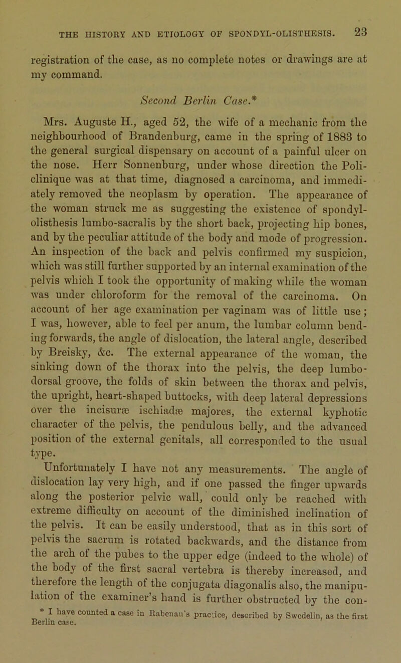 registration of tlie case, as no complété notes or drawings are at my command. Second Berlin Case* Mrs. Auguste H., aged 52, the wife of a mecbanic from tbe neigbbourbood of Brandenburg, came in tlie spring of 1888 to tlie general surgical dispensary on account of a painful ulcer on tbe nose. Herr Sonnenburg, under wbose direction tlie Poli- clinique was at tbat time, diagnosed a carcinoma, and iinmedi- ately removed tbe neoplasm by operation. Tbe appearance of tbe woman struck me as suggesting tbe existence of spondyl- olistbesis lumbo-sacralis by tbe sliort back, projecting bip bones, and by tbe peculiar attitude of tbe body and mode of progression. An inspection of tbe back and pelvis conlirmed my suspicion, wbicb was still furtber supported by an internai examinatioii of tbe pelvis wbicb I took tbe opportunity of making wliile tbe woman was under cbloroform for tlie removal of tbe carcinoma. Oii account of ber âge examinatioii per vaginam was of little use ; I was, bowever, able to feel per anum, tbe lumbar column bend- ing forwards, tbe angle of dislocation, tbe latéral angle, described by Breisky, &c. Tbe external appearance of tbe woman, tbe sinking down of tbe tborax into tbe pelvis, tbe deep lumbo- dorsal groove, tbe folds of skin between tbe tborax and pelvis, tbe uprigbt, beart-sbaped buttocks, witb deep latéral dépréssions over tbe incisuræ iscliiadæ majores, tbe external kypbotic cbaracter ol tbe pelvis, tbe pendulous belly, and tbe advanced position of tbe external genitals, ail corresponded to tbe usual type. Unfortunately I bave not any measurements. Tbe angle of dislocation lay very bigb, and if one passed tbe finger upwards along tbe posterior pelvic wall, could only be reacbed witb extreme difficulty on account of tbe diminisbed inclination of tbe pelvis. It can be easily understood, tbat as in tliis sort of pelvis tbe sacrum is rotated backwards, and tbe distance from tbe areb of tbe pubes to tbe upper edge (iiuleed to tbe wbole) of tbe body of tbe first sacral vertebra is tliereby increased, and tberefore tbe lengtb of tbe conjugata diagonalis also, tbe manipu- lation of tbe examiner’s band is furtber obstructed by tbe con- * 1 have counted » case in Rabenan's practice, described by Swcdelin, as the first Berlin case.