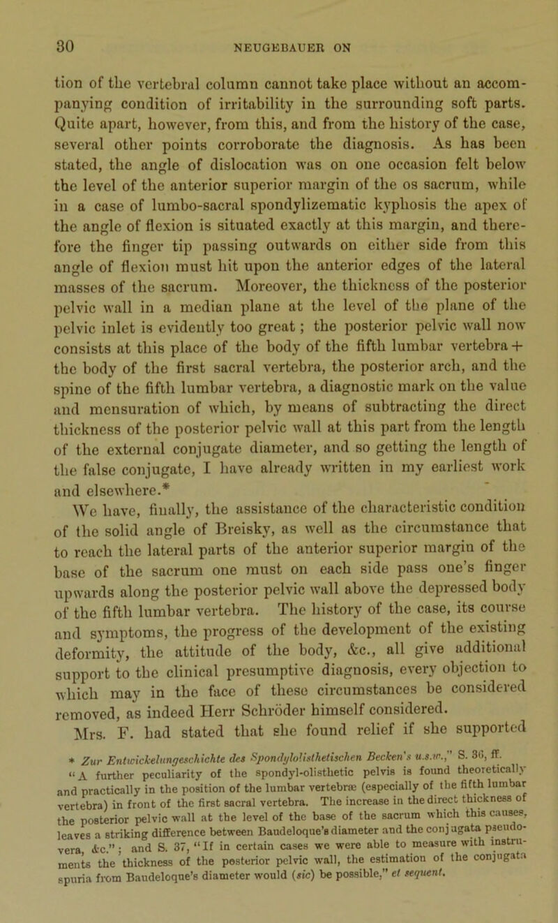 tion of the vertébral column cannot take place witliout an accom- panying condition of irritability in the surrounding soft parts. Quite apart, however, from this, and from the history of the case, several other points corroborate the diagnosis. As has been stated, the angle of dislocation was on oue occasion felt below the level of the anterior superior raargin of the os sacrum, while in a case of lumbo-sacral spondylizematic kvpliosis the apex of the angle of flexion is situated exactly at this margin, and there- fore the finger tip passing outwards on either side from this angle of flexion must hit upon the anterior edges of the latéral masses of the sacrum. Moreover, the thickness of the posterior pelvic wall in a médian plane at the level of the plane of the pelvic inlet is evideutly too great ; the posterior pelvic wall now consists at this place of the body of the fiftli lumbar vertebra + the body of the first sacral vertebra, the posterior arch, and the spine of the fiftk lumbar vertebra, a diagnostic mark on the value and mensuration of wliich, by means of subtracting the direct thickness of the posterior pelvic wall at this part from the length of the external conjugate diameter, and so getting the length of the false conjugate, I bave already written in my earliest work and elsewhere.* We bave, fiually, the assistance of the ckaracteristic condition of the solid angle of Breisky, as well as the circumstance tliat to reach the latéral parts of the anterior superior margin of the base of the sacrum one must on each side pass one’s finger upwards along the posterior pelvic wall above the depressed body of the fiftli lumbar vertebra. The history of the case, its course and symptoms, the progress of the development of the existing deformity, tlie attitude of the body, &c., ail give additional support to the clinical presumptive diagnosis, every objection to which may in the face of thèse circumstances be considered removed, as indeed Herr Scliroder himself considered. Mrs. F. had stated tliat slie found relief if she supported * Zur Enlwickelungeschichte des Spondt/loUslhelischen Becken'.i u.s.io. S. 88, ff. “A further peculiarity of the spondyl-olistlietic pelvis is found theoretically and practically in the position of the lumbar vertebræ (especially of the fifth lumbar vertebra) in front of the first sacral vertebra. The increase in the direct thickness of the posterior pelvic wall at the level of the base of the sacrum which this causes, leaves a striking différence between Baudeloque’a diameter and the conj agate pseudo- vera <fcc.” ; and S. 37, “ If in certain cases we were able to measure with instru- ments the thickness of the posterior pelvic wall, the estimation of the conjugate spuria from Baudeloqne’s diameter would (sic) be possible,” et sequent.