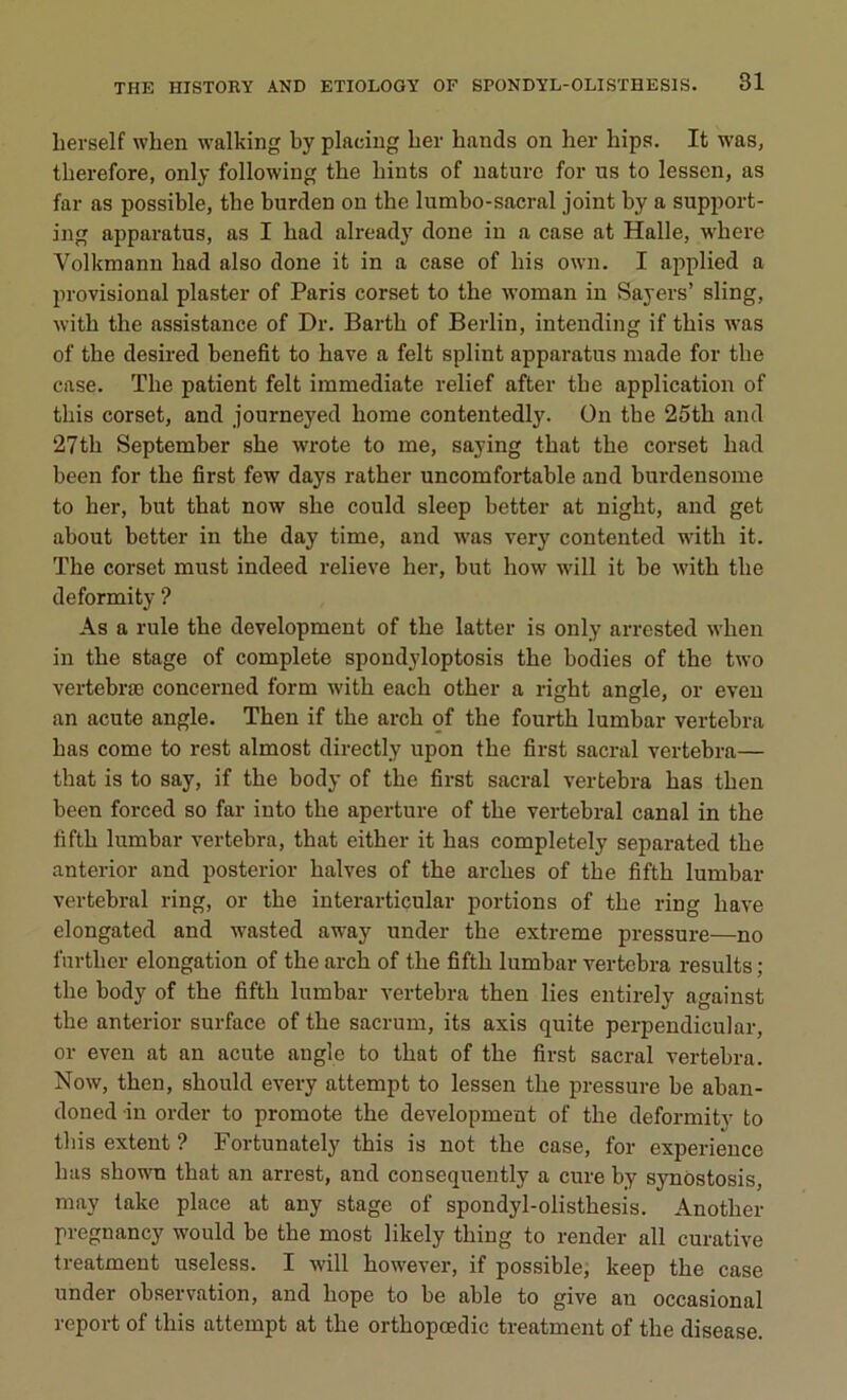 lierself when walking by placiug ber hands on ber bips. It was, tberefore, only following tbe bints of nature for us to lessen, as far as possible, tbe burden on tbe lumbo-sacral joint by a support- ing apparatus, as I bad already done in a case at Halle, wbere Yolkmann bad also done it in a case of bis own. I applied a provisional plaster of Paris corset to the woman in Sayers’ sling, witb tbe assistance of Dr. Bartb of Berlin, intending if tbis was of tbe desired benefit to bave a felt splint apparatus made for the case. Tbe patient felt immédiate relief after tbe application of tbis corset, and journeyed borne contentedly. On the 25th and 27tb September sbe wrote to me, saying that tbe corset bad been for tbe first few days ratber uncomfortable and burdensome to ber, but that now sbe coukl sleep better at nigbt, and get about better in tbe day time, and was very contented witb it. Tbe corset must indeed relieve ber, but bovv will it be witb tbe deformity ? As a rule tbe development of tbe latter is only arrested wben in tbe stage of complété spondyloptosis tbe bodies of tbe two vertebræ concerned form witb eacb other a right angle, or even an acute angle. Tben if tbe arch of the fourtb lumbar vertebra bas corne to rest almost directly upon tbe first sacral vertebra— that is to say, if tbe body of the first sacral vertebra bas tben been forced so far into tbe aperture of tbe vertébral canal in the fifth lumbar vertebra, that either it bas completely separated tbe anterior and posterior balves of tbe arches of tbe fifth lumbar vertébral ring, or tbe interarticular portions of tbe ring bave elongated and wasted away under tbe extreme pressure—no further élongation of tbe arcb of tbe fifth lumbar vertebra results ; tbe body of tbe fifth lumbar vertebra then lies entirely against tbe anterior surface of tbe sacrum, its axis quite perpendicular, or even at an acute angle to that of tbe first sacral vertebra. Now, tben, should every attempt to lessen tbe pressure be aban- doned in order to promote tbe development of tbe deformity to tbis extent ? Fortunately this is not the case, for expérience bas sbown that an arrest, and consequently a cure by synôstosis, may take place at any stage of spondyl-olistbesis. Another pregnancy would be the most likely tbing to render ail curative treatment useless. I will bowever, if possible, keep tbe case under observation, and liope to be able to give an occasional report of tbis attempt at tbe orthopœdic treatment of tbe disease.