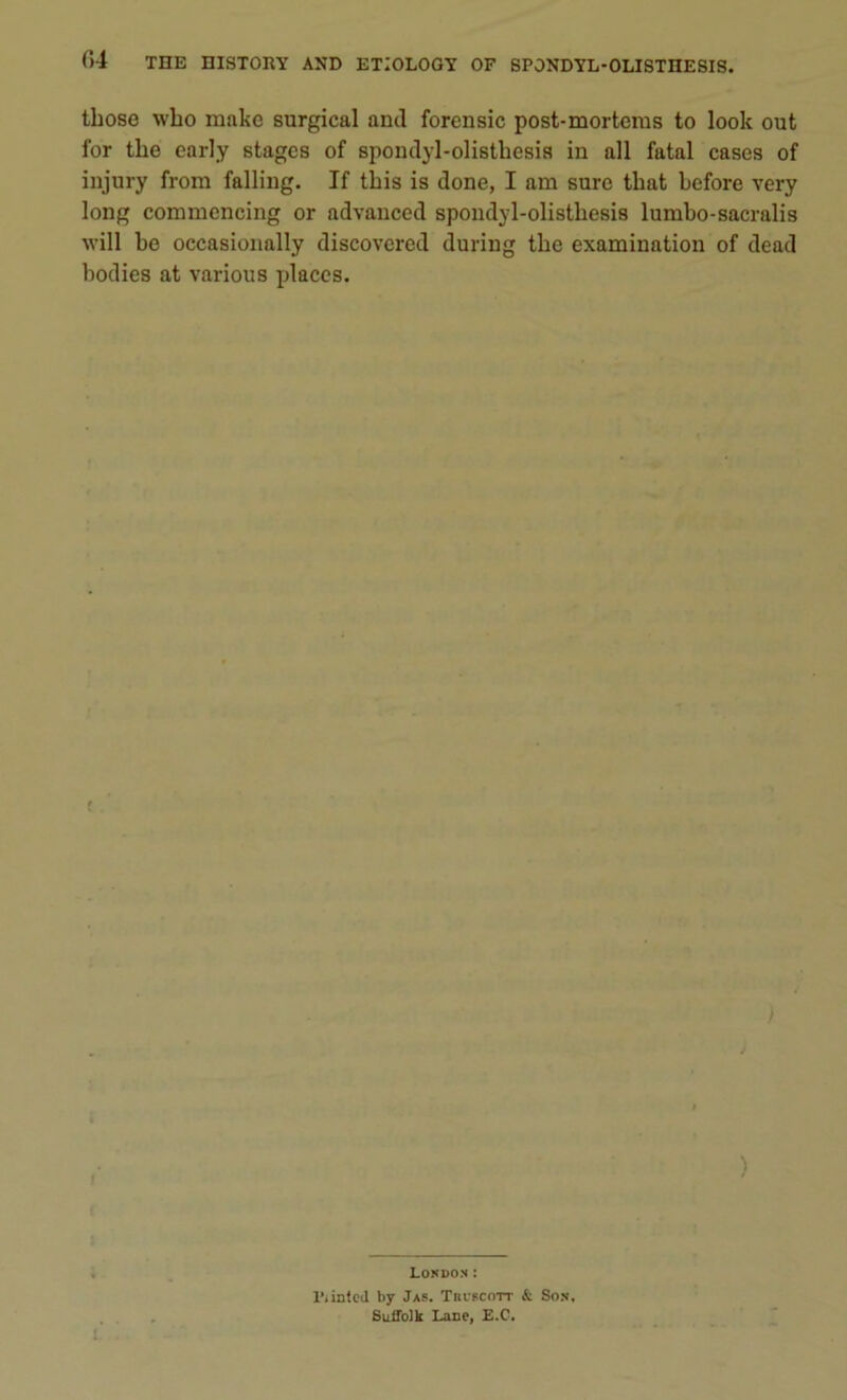 tliose wbo make surgical and forensic post-mortems to look out for tlie early stages of spondyl-olistbesis in ail fatal cases of injury from falling. If tbis is donc, I am sure tlmt before very long commencing or advanced spondyl-olistbesis lumbo-sacralis will be occasionally discovered during tbe examination of dead bodies at various places. ) ) London : 1', inted by Jas. Tbcscott & Son. Suffolk Lane, E.C. L