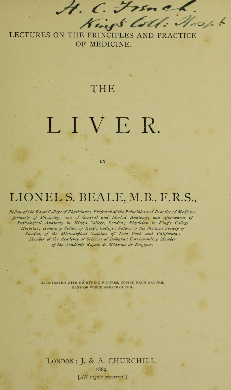 S7- f LECTURES ON THE PRINCIPLES AND PRACTICE OF MEDICINE. THE LIVER BY LIONELS. BEALE, M.B., F.R.S., Fellow of the Royal College of Physicians ; Professor of the Principles and Practice of Medicine, formerly of Physiology and of General and Morbid Anatomy, and afterwards of Pathological Anatomy in King's College, London; Physician to King's College Hospital; Honorary Fellow of King's College; Fellow of the Medical Society of Sweden, of the Microscopical Societies of New York and California; Member of the Academy of Sciences of Bologna; Corresponding Member of the Academie Royale de Medecine de Belgique. ILLUSTRATED WITH EIGHTY-SIX FIGURES, COPIED FROM NATURE, MANY -OF WHICH ARE COLOURED. London : J. & A. CHURCHILL. 1889. [All rights reserved.]