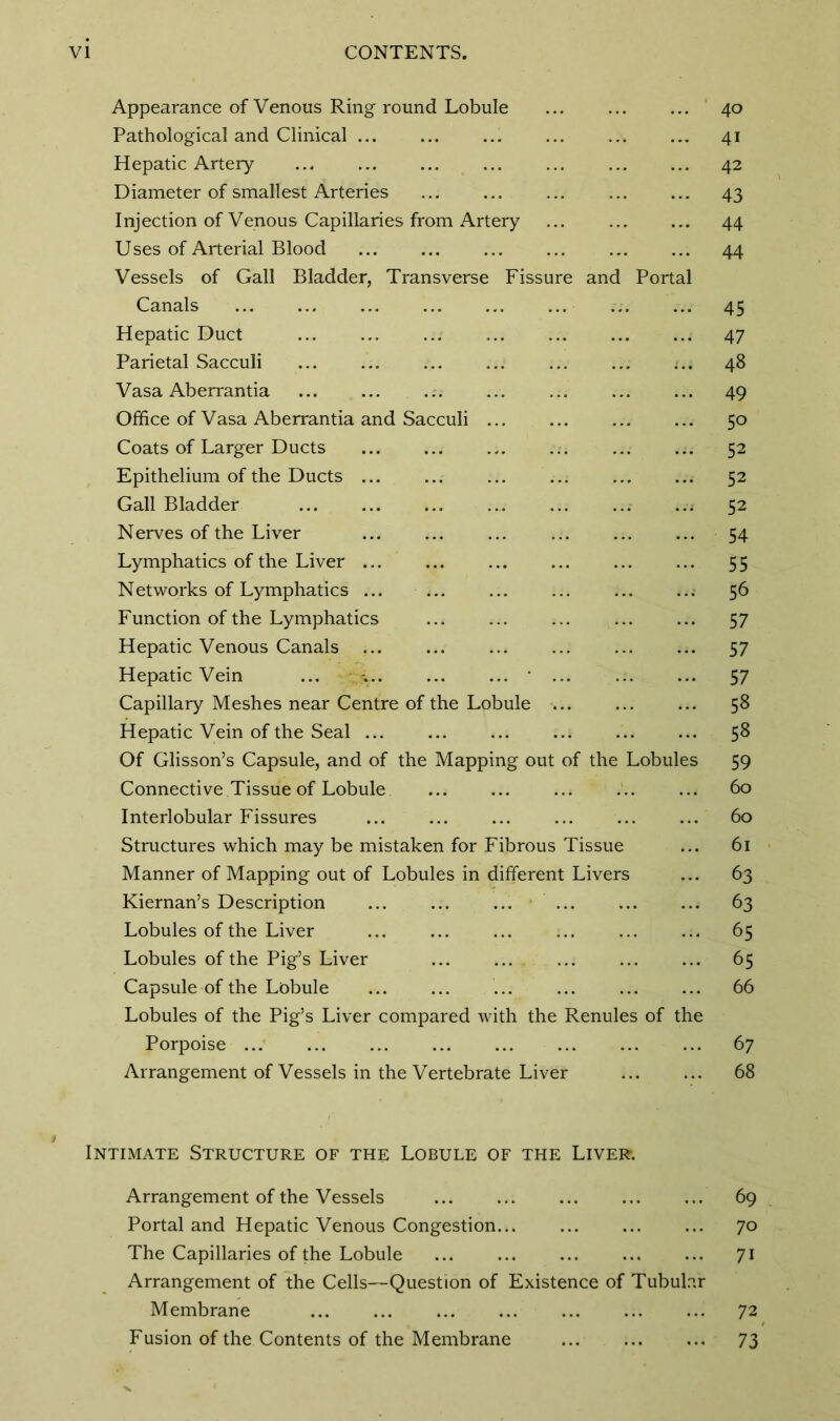 Appearance of Venous Ring round Lobule Pathological and Clinical ... Hepatic Artery Diameter of smallest Arteries Injection of Venous Capillaries from Artery Uses of Arterial Blood Vessels of Gall Bladder, Transverse Fissure and Portal Canals ... ... ... ... ... ... Hepatic Duct Parietal Sacculi Vasa Aberrantia Office of Vasa Aberrantia and Sacculi ... Coats of Larger Ducts Epithelium of the Ducts ... Gall Bladder ..; Nerves of the Liver Lymphatics of the Liver ... Networks of Lymphatics ... Function of the Lymphatics Hepatic Venous Canals Hepatic Vein ... -. • ... Capillary Meshes near Centre of the Lobule Hepatic Vein of the Seal ... Of Glisson’s Capsule, and of the Mapping out of the Lobules Connective Tissue of Lobule Interlobular Fissures ... ... ... ... ... ... Structures which may be mistaken for Fibrous Tissue Manner of Mapping out of Lobules in different Livers Kiernan’s Description ... ... ... ... Lobules of the Liver Lobules of the Pig’s Liver Capsule of the Lobule Lobules of the Pig’s Liver compared with the Renules of the Porpoise ... Arrangement of Vessels in the Vertebrate Liver 40 41 42 43 44 44 45 47 48 49 50 52 52 52 54 55 56 57 57 57 58 58 59 60 60 61 63 63 65 65 66 6 7 68 Intimate Structure of the Lobule of the Liver. Arrangement of the Vessels 69 Portal and Hepatic Venous Congestion... ... ... ... 70 The Capillaries of the Lobule 71 Arrangement of the Cells—Question of Existence of Tubular Membrane ... ... ... ... ... ... ... 72 Fusion of the Contents of the Membrane 73