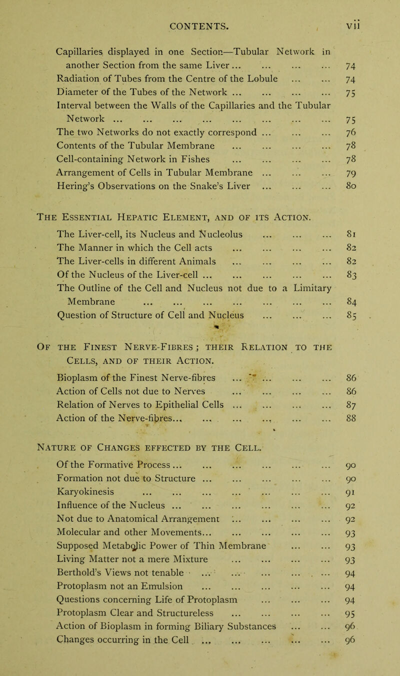 CONTENTS. Vll Capillaries displayed in one Section—Tubular Network in another Section from the same Liver ... ... ... ... 74 Radiation of Tubes from the Centre of the Lobule ... ... 74 Diameter of the Tubes of the Network 75 Interval between the Walls of the Capillaries and the Tubular Network 75 The two Networks do not exactly correspond ... ... ... 76 Contents of the Tubular Membrane ... ... ... ... 78 Cell-containing Network in Fishes ... 78 Arrangement of Cells in Tubular Membrane ... 79 Hering’s Observations on the Snake’s Liver ... ... ... 80 The Essential Hepatic Element, and of its Action. The Liver-cell, its Nucleus and Nucleolus ... ... ... 81 The Manner in which the Cell acts ... ... 82 The Liver-cells in different Animals ... ... ... ... 82 Of the Nucleus of the Liver-cell ... ... ... ... ... 83 The Outline of the Cell and Nucleus not due to a Limitary Membrane ... ... ... ... ... ... ... 84 Question of Structure of Cell and Nucleus ... 85 Of the Finest Nerve-Fibres,; their Relation to the Cells, and of their Action. Bioplasm of the Finest Nerve-fibres ... ~T 86 Action of Cells not due to Nerves ... .... ... ... 86 Relation of Nerves to Epithelial Cells ... 87 Action of the Nerve-fibres , 88 Nature of Changes effected by the Cell. Of the Formative Process... ... ... ... ... ... 90 Formation not due to Structure ... ... ... ... ... 90 Karyokinesis ... ... ... ... ... ... ... 91 Influence of the Nucleus ... ... 92 Not due to Anatomical Arrangement ... ... ... ... 92 Molecular and other Movements... ... ... ... ... 93 Supposed Metabolic Power of Thin Membrane 93 Living Matter not a mere Mixture 93 Berthold’s Views not tenable ... ... ... ... ... 94 Protoplasm not an Emulsion ... 94 Questions concerning Life of Protoplasm ... ... ... 94 Protoplasm Clear and Structureless 95 Action of Bioplasm in forming Biliary Substances 96 Changes occurring in the Cell 96