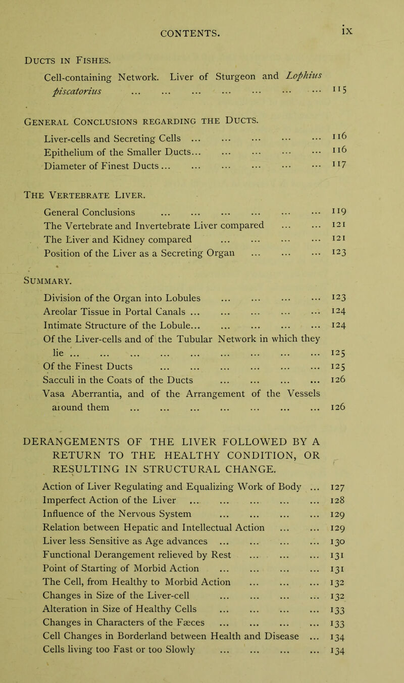 Ducts in Fishes. Cell-containing Network. Liver of Sturgeon and Lophms piscatorius ... ... ... ... • • • • • • • • • 115 General Conclusions regarding the Ducts. Liver-cells and Secreting Cells ••• Epithelium of the Smaller D.ucts ll& Diameter of Finest Ducts 117 The Vertebrate Liver. General Conclusions ... ... ... ... ••• ••• ll9 The Vertebrate and Invertebrate Liver compared 121 The Liver and Kidney compared ... ... ••• ••• 121 Position of the Liver as a Secreting Organ ... i23 Summary. Division of the Organ into Lobules ... ... ... ••• I23 Areolar Tissue in Portal Canals ... ... ... ... ... i24 Intimate Structure of the Lobule 124 Of the Liver-cells and of the Tubular Network in which they lie ' 125 Of the Finest Ducts 125 Sacculi in the Coats of the Ducts 126 Vasa Aberrantia, and of the Arrangement of the Vessels aiound them ... ... ... ... ... ... ... 126 DERANGEMENTS OF THE LIVER FOLLOWED BY A RETURN TO THE HEALTHY CONDITION, OR RESULTING IN STRUCTURAL CHANGE. Action of Liver Regulating and Equalizing Work of Body ... 127 Imperfect Action of the Liver ... ... ... ... ... 128 Influence of the Nervous System ... ... ... ... 129 Relation between Hepatic and Intellectual Action 129 Liver less Sensitive as Age advances ... ... ... ... 130 Functional Derangement relieved by Rest ... ... ... 131 Point of Starting of Morbid Action 131 The Cell, from Healthy to Morbid Action 132 Changes in Size of the Liver-cell 132 Alteration in Size of Healthy Cells ... ... ... ... 133 Changes in Characters of the Faeces ... ... ... ... 133 Cell Changes in Borderland between Health and Disease ... 134 Cells living too Fast or too Slowly 134