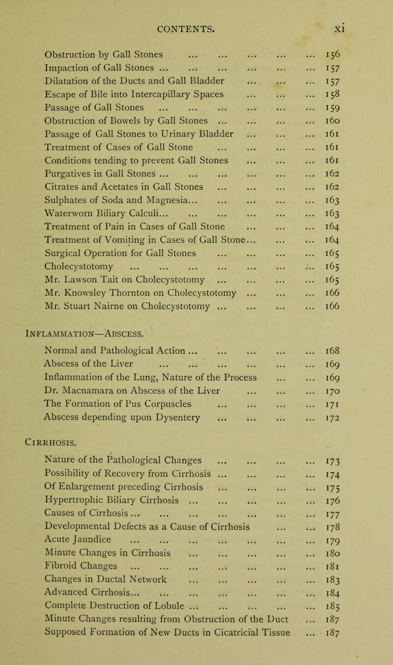Obstruction by Gall Stones 156 Impaction of Gall Stones ... ... 157 Dilatation of the Ducts and Gall Bladder ... 157 Escape of Bile into Intercapillary Spaces 158 Passage of Gall Stones 159 Obstruction of Bowels by Gall Stones 160 Passage of Gall Stones to Urinary Bladder 161 Treatment of Cases of Gall Stone ... ... ... ... 161 Conditions tending to prevent Gall Stones ... ... ... 161 Purgatives in Gall Stones ... ... ... ... ... ... 162 Citrates and Acetates in Gall Stones ... ... ... ... 162 Sulphates of Soda and Magnesia 163 Waterworn Biliary Calculi 163 Treatment of Pain in Cases of Gall Stone 164 Treatment of Vomiting in Cases of Gall Stone... ... ... 164 Surgical Operation for Gall Stones ... ... ... ... 165 Cholecystotomy ... ... ... ... ... ... ... 165 Mr. Lawson Tait on Cholecystotomy ... ... ... ... 165 Mr. Knowsley Thornton on Cholecystotomy ... ... ... 166 Mr. Stuart Nairne on Cholecystotomy 166 Inflammation—Abscess. Normal and Pathological Action ib8 Abscess of the Liver ... ... ... ... ... ... 169 Inflammation of the Lung, Nature of the Process 169 Dr. Macnamara on Abscess of the Liver ... ... ... 170 The Formation of Pus Corpuscles ... ... ... ... 171 Abscess depending upon Dysentery 172 Cirrhosis. Nature of the Pathological Changes ... 173 Possibility of Recovery from Cirrhosis 174 Of Enlargement preceding Cirrhosis ... 175 Hypertrophic Biliary Cirrhosis 176 Causes of Cirrhosis... ... ... ... ... ... ... 177 Developmental Defects as a Cause of Cirrhosis 178 Acute Jaundice 179 Minute Changes in Cirrhosis 180 Fibroid Changes 4 181 Changes in Ductal Network 183 Advanced Cirrhosis 184 Complete Destruction of Lobule 185 Minute Changes resulting from Obstruction of the Duct ... 187 Supposed Formation of New Ducts in Cicatricihl Tissue ... 187
