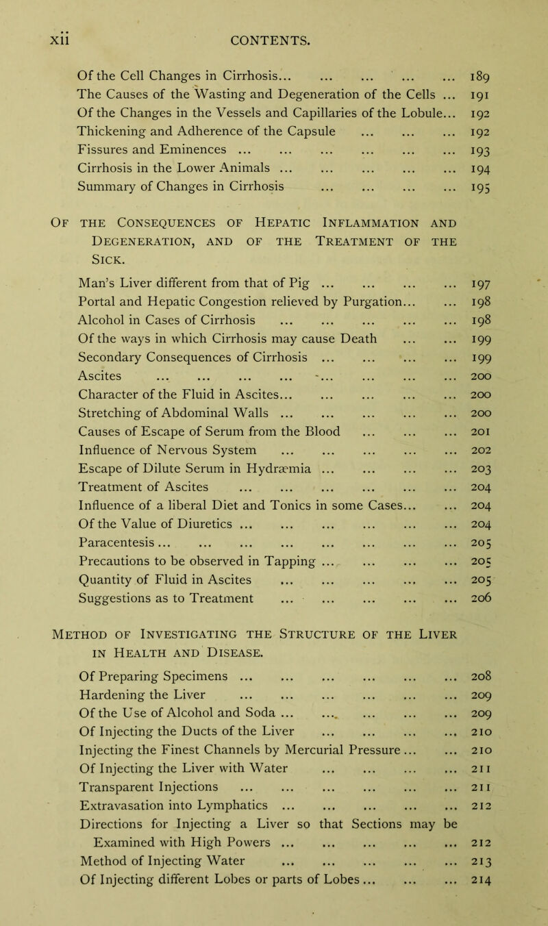 Of the Cell Changes in Cirrhosis... 189 The Causes of the Wasting and Degeneration of the Cells ... 191 Of the Changes in the Vessels and Capillaries of the Lobule... 192 Thickening and Adherence of the Capsule 192 Fissures and Eminences ... ... ... ... ... ... 193 Cirrhosis in the Lower Animals 194 Summary of Changes in Cirrhosis 195 Of the Consequences of Hepatic Inflammation and Degeneration, and of the Treatment of the Sick. Man’s Liver different from that of Pig ... ... ... ... 197 Portal and Hepatic Congestion relieved by Purgation... ... 198 Alcohol in Cases of Cirrhosis 198 Of the ways in which Cirrhosis may cause Death ... ... 199 Secondary Consequences of Cirrhosis 199 Ascites ... ... ... ... ... ... ... ... 200 Character of the Fluid in Ascites ... 200 Stretching of Abdominal Walls 200 Causes of Escape of Serum from the Blood ... ... ... 201 Influence of Nervous System 202 Escape of Dilute Serum in Hydraemia ... ... ... ... 203 Treatment of Ascites ... ... ... ... ... ... 204 Influence of a liberal Diet and Tonics in some Cases... ... 204 Of the Value of Diuretics ... ... ... ... ... ... 204 Paracentesis... ... ... ... ... ... ... ... 205 Precautions to be observed in Tapping 205 Quantity of Fluid in Ascites ... ... ... ... ... 205 Suggestions as to Treatment ... ... ... ... ... 206 Method of Investigating the Structure of the Liver in Health and Disease. Of Preparing Specimens ... ... ... ... ... ... 208 Hardening the Liver 209 Of the Use of Alcohol and Soda 209 Of Injecting the Ducts of the Liver 210 Injecting the Finest Channels by Mercurial Pressure 210 Of Injecting the Liver with Water 211 Transparent Injections ... ... ... ... ... ... 211 Extravasation into Lymphatics 212 Directions for Injecting a Liver so that Sections may be Examined with High Powers 212 Method of Injecting Water 213 Of Injecting different Lobes or parts of Lobes 214