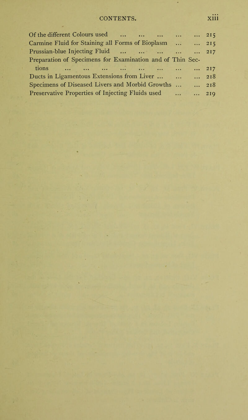 Of the different Colours used 215 Carmine Fluid for Staining all Forms of Bioplasm 215 Prussian-blue Injecting Fluid 217 Preparation of Specimens for Examination and of Thin Sec- tions i 217 Ducts in Ligamentous Extensions from Liver ... ... ... 218 Specimens of Diseased Livers and Morbid Growths ... ... 218 Preservative Properties of Injecting Fluids used 219