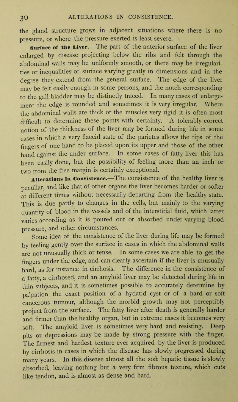 ALTERATIONS IN CONSISTENCE. the gland structure grows in adjacent situations where there is no pressure, or where the pressure exerted is least severe. Surface of tiie Liver.—The part of the anterior surface of the liver enlarged by disease projecting below the ribs and felt through the abdominal walls may be uniformly smooth, or there may be irregulari- ties or inequalities of surface varying greatly in dimensions and in the degree they extend from the general surface. The edge of the liver may be felt easily enough in some persons, and the notch corresponding to the gall bladder may be distinctly traced. In many cases of enlarge- ment the edge is rounded and sometimes it is very irregular. Where the abdominal walls are thick or the muscles very rigid it is often most difficult to determine these points with certainty. A tolerably correct notion of the thickness of the liver may be formed during life in some cases in which a very flaccid state of the parietes allows the tips of the fingers of one hand to be placed upon its upper and those of the other hand against the under surface. In some cases of fatty liver this has been easily done, but the possibility of feeling more than an inch or two from the free margin is certainly exceptional. Alterations in Consistence.—The consistence of the healthy liver is peculiar, and like that of other organs the liver becomes harder or softer at different times without necessarily departing from the healthy state. This is due partly to changes in the cells, but mainly to the varying quantity of blood in the vessels and of the interstitial fluid, which latter varies according as it is poured out or absorbed under varying blood pressure, and other circumstances. Some idea of the consistence of the liver during life may be formed by feeling gently over the surface in cases in which the abdominal walls are not unusually thick or tense. In some cases we are able to get the fingers under the edge, and can clearly ascertain if the liver is unusually hard, as for instance in cirrhosis. The difference in the consistence of a fatty, a cirrhosed, and an amyloid liver may be detected during life in thin subjects, and it is sometimes possible to accurately determine by palpation the exact position of a hydatid cyst or of a hard or soft cancerous tumour, although the morbid growth may not perceptibly project from the surface. The fatty liver after death is generally harder and firmer than the healthy organ, but in extreme cases it becomes very soft. The amyloid liver is sometimes very hard and resisting. Deep pits or depressions may be made by strong pressure with the finger. The firmest and hardest texture ever acquired by the liver is produced by cirrhosis in cases in which the disease has slowly progressed during many years. In this disease almost all the soft hepatic tissue is slowly absorbed, leaving nothing but a very firm fibrous texture, which cuts like tendon, and is almost as dense and hard.