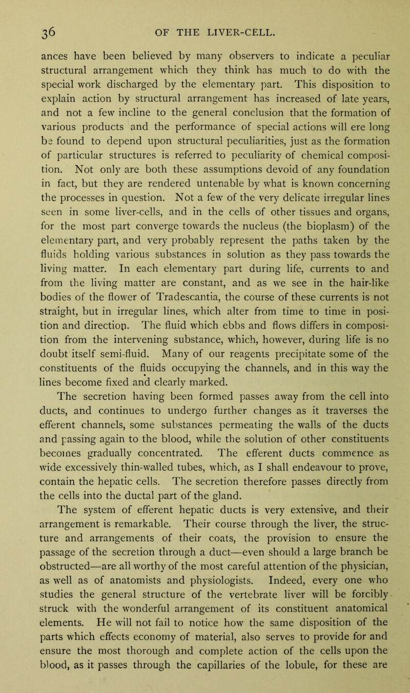 ances have been believed by many observers to indicate a peculiar structural arrangement which they think has much to do with the special work discharged by the elementary part. This disposition to explain action by structural arrangement has increased of late years, and not a few incline to the general conclusion that the formation of various products and the performance of special actions will ere long be found to depend upon structural peculiarities, just as the formation of particular structures is referred to peculiarity of chemical composi- tion. Not only are both these assumptions devoid of any foundation in fact, but they are rendered untenable by what is known concerning the processes in question. Not a few of the very delicate irregular lines seen in some liver-cells, and in the cells of other tissues and organs, for the most part converge towards the nucleus (the bioplasm) of the elementary part, and very probably represent the paths taken by the fluids holding various substances in solution as they pass towards the living matter. In each elementary part during life, currents to and from the living matter are constant, and as we see in the hair-like bodies of the flower of Tradescantia, the course of these currents is not straight, but in irregular lines, which alter from time to time in posi- tion and directiop. The fluid which ebbs and flows differs in composi- tion from the intervening substance, which, however, during life is no doubt itself semi-fluid. Many of our reagents precipitate some of the constituents of the fluids occupying the channels, and in this way the lines become fixed and clearly marked. The secretion having been formed passes away from the cell into ducts, and continues to undergo further changes as it traverses the efferent channels, some substances permeating the walls of the ducts and passing again to the blood, while the solution of other constituents becomes gradually concentrated. The efferent ducts commence as wide excessively thin-walled tubes, which, as I shall endeavour to prove, contain the hepatic cells. The secretion therefore passes directly from the cells into the ductal part of the gland. The system of efferent hepatic ducts is very extensive, and their arrangement is remarkable. Their course through the liver, the struc- ture and arrangements of their coats, the provision to ensure the passage of the secretion through a duct—even should a large branch be obstructed—are all worthy of the most careful attention of the physician, as well as of anatomists and physiologists. Indeed, every one who studies the general structure of the vertebrate liver will be forcibly struck with the wonderful arrangement of its constituent anatomical elements. He will not fail to notice how the same disposition of the parts which effects economy of material, also serves to provide for and ensure the most thorough and complete action of the cells upon the blood, as it passes through the capillaries of the lobule, for these are