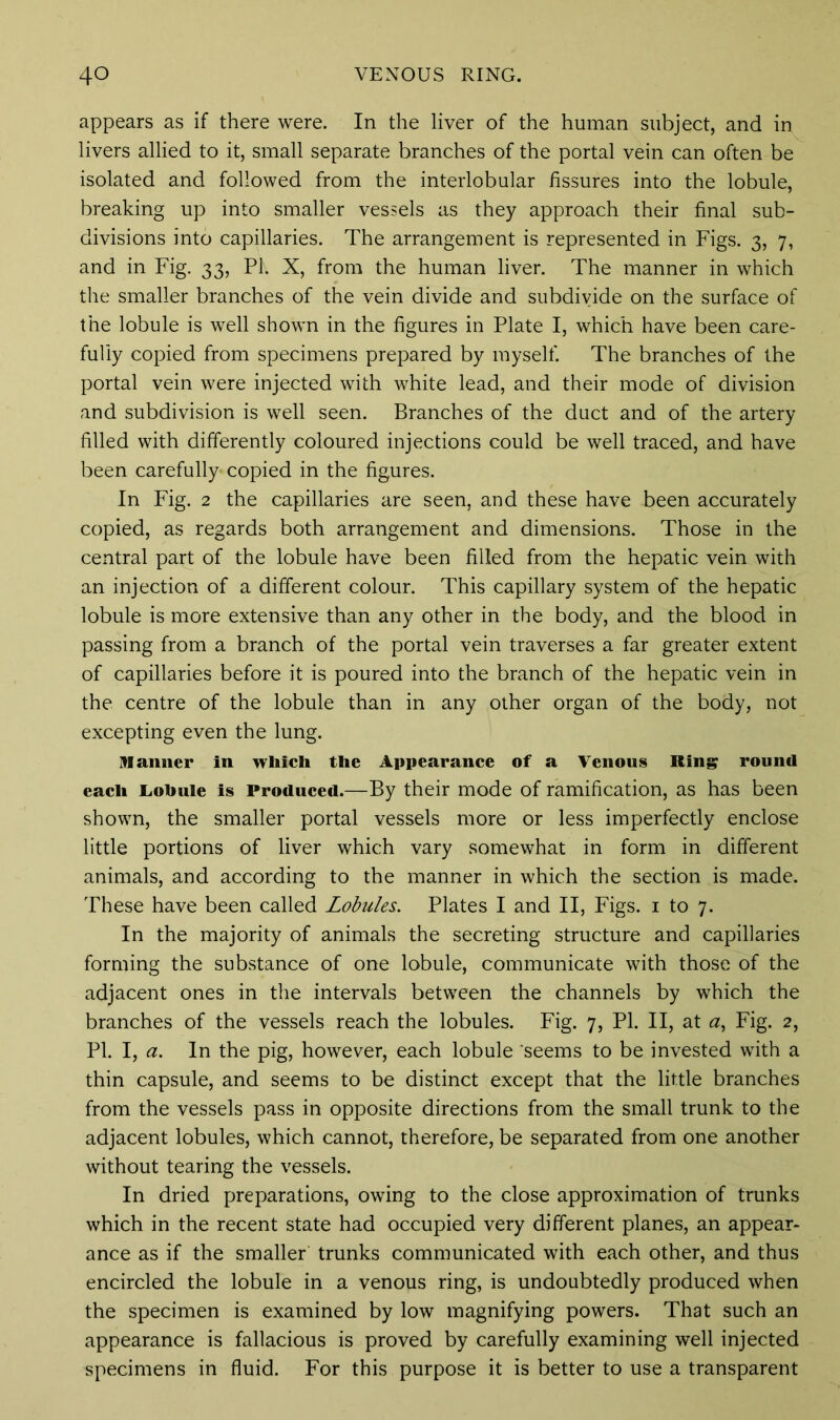 appears as if there were. In the liver of the human subject, and in livers allied to it, small separate branches of the portal vein can often be isolated and followed from the interlobular fissures into the lobule, breaking up into smaller vessels as they approach their final sub- divisions into capillaries. The arrangement is represented in Figs. 3, 7, and in Fig. 33, PI. X, from the human liver. The manner in which the smaller branches of the vein divide and subdivide on the surface of the lobule is well shown in the figures in Plate I, which have been care- fully copied from specimens prepared by myself. The branches of the portal vein were injected with white lead, and their mode of division and subdivision is well seen. Branches of the duct and of the artery filled with differently coloured injections could be well traced, and have been carefully- copied in the figures. In Fig. 2 the capillaries are seen, and these have been accurately copied, as regards both arrangement and dimensions. Those in the central part of the lobule have been filled from the hepatic vein with an injection of a different colour. This capillary system of the hepatic lobule is more extensive than any other in the body, and the blood in passing from a branch of the portal vein traverses a far greater extent of capillaries before it is poured into the branch of the hepatic vein in the centre of the lobule than in any other organ of the body, not excepting even the lung. manner in which the Appearance of a Venous King round each Lobule is Produced.—By their mode of ramification, as has been shown, the smaller portal vessels more or less imperfectly enclose little portions of liver which vary somewhat in form in different animals, and according to the manner in which the section is made. These have been called Lobules. Plates I and II, Figs. 1 to 7. In the majority of animals the secreting structure and capillaries forming the substance of one lobule, communicate with those of the adjacent ones in the intervals between the channels by which the branches of the vessels reach the lobules. Fig. 7, PI. II, at a, Fig. 2, PI. I, a. In the pig, however, each lobule seems to be invested with a thin capsule, and seems to be distinct except that the little branches from the vessels pass in opposite directions from the small trunk to the adjacent lobules, which cannot, therefore, be separated from one another without tearing the vessels. In dried preparations, owing to the close approximation of trunks which in the recent state had occupied very different planes, an appear- ance as if the smaller trunks communicated with each other, and thus encircled the lobule in a venous ring, is undoubtedly produced when the specimen is examined by low magnifying powers. That such an appearance is fallacious is proved by carefully examining well injected specimens in fluid. For this purpose it is better to use a transparent
