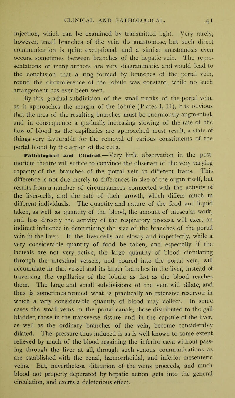 injection, which can be examined by transmitted light. Very rarely, however, small branches of the vein do anastomose, but such direct communication is quite exceptional, and a similar anastomosis even occurs, sometimes between branches of the hepatic vein. The repre- sentations of many authors are very diagrammatic, and would lead to the conclusion that a ring formed by branches of the portal vein, round the circumference of the lobule was constant, while no such- arrangement has ever been seen. By this gradual subdivision of the small trunks of the portal vein, as it approaches the margin of the lobule (Plates I, II), it is obvious that the area of the resulting branches must be enormously augmented, and in consequence a gradually increasing slowing of the rate of the flow of blood as the capillaries are approached must result, a state of things very favourable for the removal of various constituents of the portal blood by the action of the cells. Pathological and Clinical.—Very little observation in the post- mortem theatre will suffice to convince the observer of the very varying capacity of the branches of the portal vein in different livers. This difference is not due merely to differences in size of the organ itself, but results from a number of circumstances connected with the activity of the liver-cells, and the rate of their growth, which differs much in different individuals. The quantity and nature of the food and liquid taken, as well as quantity of the blood, the amount of muscular work, and less directly the activity of the respiratory process, will exert an indirect influence in determining the size of the branches of the portal vein in the liver. If the liver-cells act slowly and imperfectly, while a very considerable quantity of food be taken, and especially if the la deals are not very active, the large quantity of blood circulating through the intestinal vessels, and poured into the portal vein, will accumulate in that vessel and its larger branches in the liver, instead of traversing the capillaries of the lobule as fast as the blood reaches them. The large and small subdivisions of the vein will dilate, and thus is sometimes formed what is practically an extensive reservoir in which a very considerable quantity of blood may collect. In some cases the small veins in the portal canals, those distributed to the gall bladder, those in the transverse fissure and in the capsule of the liver, as well as the ordinary branches of the vein, become considerably dilated. The pressure thus induced is as is well known to some extent relieved by much of the blood regaining the inferior cava without pass- ing through the liver at all, through such venous communications as are established with the renal, haemorrhoidal, and inferior mesenteric veins. But, nevertheless, dilatation of the veins proceeds, and much blood not properly depurated by hepatic action gets into the general circulation, and exerts a deleterious effect.