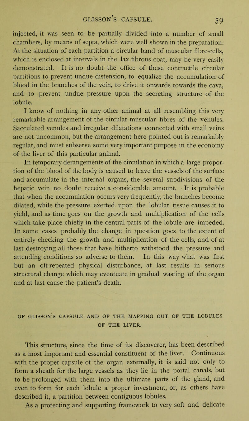 injected, it was seen to be partially divided into a number of small chambers, by means of septa, which were well shown in the preparation. At the situation of each partition a circular band of muscular fibre-cells, which is enclosed at intervals in the lax fibrous coat, may be very easily demonstrated. It is no doubt the office of these contractile circular partitions to prevent undue distension, to equalize the accumulation of blood in the branches of the vein, to drive it onwards towards the cava, and to prevent undue pressure upon the secreting structure of the lobule. I know of nothing in any other animal at all resembling this very remarkable arrangement of the circular muscular fibres of the venules. Sacculated venules and irregular dilatations connected with small veins are not uncommon, but the arrangement here pointed out is remarkably regular, and must subserve some very important purpose in the economy of the liver of this particular animal. In temporary derangements of the circulation in which a large propor- tion of the blood of the body is caused to leave the vessels of the surface and accumulate in the internal organs, the several subdivisions of the hepatic vein no doubt receive a considerable amount. It is probable that when the accumulation occurs very frequently, the branches become dilated, while the pressure exerted upon the lobular tissue causes it to yield, and as time goes on the growth and multiplication of the cells which take place chiefly in the central parts of the lobule are impeded. In some cases probably the change in question goes to the extent of entirely checking the growth and multiplication of the cells, and of at last destroying all those that have hitherto withstood the pressure and attending conditions so adverse to them. In this way what was first but an oft-repeated physical disturbance, at last results in serious structural change which may eventuate in gradual wasting of the organ and at last cause the patient’s death. of glisson’s capsule and of the mapping out of the lobules OF THE LIVER. This structure, since the time of its discoverer, has been described as a most important and essential constituent of the liver. Continuous with the proper capsule of the organ externally, it is said not only to form a sheath for the large vessels as they lie in the portal canals, but to be prolonged with them into the ultimate parts of the gland, and even to form for each lobule a proper investment, or, as others have described it, a partition between contiguous lobules. As a protecting and supporting framework to very soft and delicate