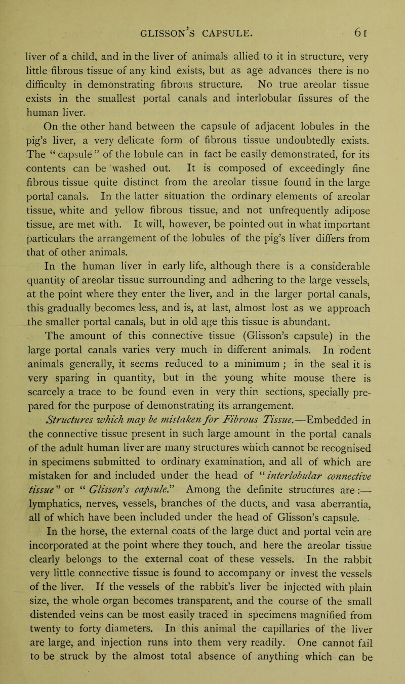 liver of a child, and in the liver of animals allied to it in structure, very little fibrous tissue of any kind exists, but as age advances there is no difficulty in demonstrating fibrous structure. No true areolar tissue exists in the smallest portal canals and interlobular fissures of the human liver. On the other hand between the capsule of adjacent lobules in the pig’s liver, a very delicate form of fibrous tissue undoubtedly exists. The “ capsule ” of the lobule can in fact be easily demonstrated, for its contents can be ’washed out. It is composed of exceedingly fine fibrous tissue quite distinct from the areolar tissue found in the large portal canals. In the latter situation the ordinary elements of areolar tissue, white and yellow fibrous tissue, and not unfrequently adipose tissue, are met with. It will, however, be pointed out in what important particulars the arrangement of the lobules of the pig’s liver differs from that of other animals. In the human liver in early life, although there is a considerable quantity of areolar tissue surrounding and adhering to the large vessels, at the point where they enter the liver, and in the larger portal canals, this gradually becomes less, and is, at last, almost lost as we approach the smaller portal canals, but in old age this tissue is abundant. The amount of this connective tissue (Glisson’s capsule) in the large portal canals varies very much in different animals. In rodent animals generally, it seems reduced to a minimum ; in the seal it is very sparing in quantity, but in the young wffiite mouse there is scarcely a trace to be found even in very thin sections, specially pre- pared for the purpose of demonstrating its arrangement. Structures which may be mistaken for Fibrous Tissue.—Embedded in the connective tissue present in such large amount in the portal canals of the adult human liver are many structures which cannot be recognised in specimens submitted to ordinary examination, and all of which are mistaken for and included under the head of “ interlobular connective tissue ” or “ Glisson's capsuleS Among the definite structures are :—- lymphatics, nerves, vessels, branches of the ducts, and vasa aberrantia, all of which have been included under the head of Glisson’s capsule. In the horse, the external coats of the large duct and portal vein are incorporated at the point where they touch, and here the areolar tissue clearly belongs to the external coat of these vessels. In the rabbit very little connective tissue is found to accompany or invest the vessels of the liver. If the vessels of the rabbit’s liver be injected with plain size, the whole organ becomes transparent, and the course of the small distended veins can be most easily traced in specimens magnified from twenty to forty diameters. In this animal the capillaries of the liver are large, and injection runs into them very readily. One cannot fail to be struck by the almost total absence of anything which can be
