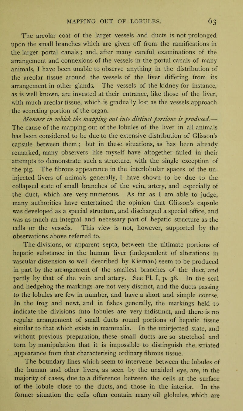 The areolar coat of the larger vessels and ducts is not prolonged upon the small branches which are given off from the ramifications in the larger portal canals; and, after many careful examinations of the arrangement and connexions of the vessels in the portal canals of many animals, I have been unable to observe anything in the distribution of the areolar tissue around the vessels of the liver differing from its arrangement in other glands. The vessels of the kidney for instance, as is well known, are invested at their entrance, like those of the liver, with much areolar tissue, which is gradually lost as the vessels approach the secreting portion of the organ. Manner in which the mapping out into distinct portions is produced.— The cause of the mapping out of the lobules of the liver in all animals has been considered to be due to the extensive distribution of Glisson’s capsule between them; but in these situations, as has been already remarked, many observers like myself have altogether failed in their attempts to demonstrate such a structure, with the single exception of the pig. The fibrous appearance in the interlobular spaces of the un- injected livers of animals generally, I have shown to be due to the collapsed state of small branches of the vein, artery, and especially of the duct, which are very numerous. As far as I am able to judge, many authorities have entertained the opinion that Glisson’s capsule was developed as a special structure, and discharged a special office, and was as much an integral and necessary part of hepatic structure as the cells or the vessels. This view is not, however, supported by the Observations above referred to. The divisions, or apparent septa, between the ultimate portions of hepatic substance in the human liver (independent of alterations in vascular distension so well described by Kiernan) seem to be produced in part by the arrangement of the smallest branches of the duct, and partly by that of the vein and artery. See PL I, p. 38. In the seal and hedgehog the markings are not very distinct, and the ducts passing to the lobules are few in number, and have a short and simple course. In the frog and newt, and in fishes generally, the markings held to indicate the divisions into lobules are very indistinct, and there is no regular arrangement of small ducts round portions of hepatic tissue similar to that which exists in mammalia. In the unirjected state, and without previous preparation, these small ducts are so stretched and torn by manipulation that it is impossible to distinguish the striated appearance from that characterising ordinary fibrous tissue. The boundary lines which seem to intervene between the lobules of the human and other livers, as seen by the unaided eye, are, in the majority of cases, due to a difference between the cells at the surface of the lobule close to the ducts, and those in the interior. In the former situation the cells often contain many oil globules, which are