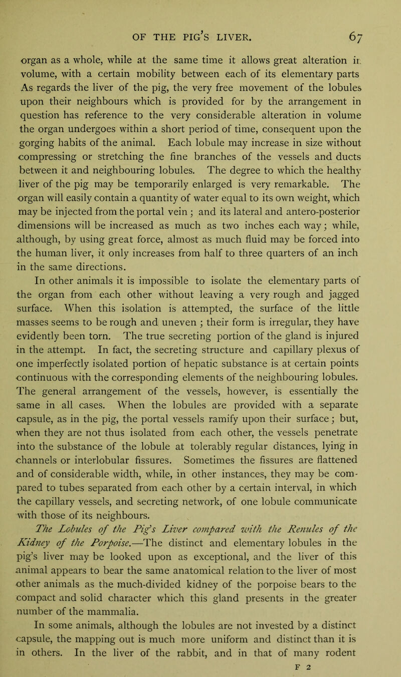 OF THE PIG’S LIVER. 6 7 organ as a whole, while at the same time it allows great alteration ir. volume, with a certain mobility between each of its elementary parts As regards the liver of the pig, the very free movement of the lobules upon their neighbours which is provided for by the arrangement in question has reference to the very considerable alteration in volume the organ undergoes within a short period of time, consequent upon the gorging habits of the animal. Each lobule may increase in size without compressing or stretching the fine branches of the vessels and ducts between it and neighbouring lobules. The degree to which the healthy liver of the pig may be temporarily enlarged is very remarkable. The organ will easily contain a quantity of water equal to its own weight, which may be injected from the portal vein; and its lateral and antero-posterior dimensions will be increased as much as two inches each way; while, although, by using great force, almost as much fluid may be forced into the human liver, it only increases from half to three quarters of an inch in the same directions. In other animals it is impossible to isolate the elementary parts of the organ from each other without leaving a very rough and jagged surface. When this isolation is attempted, the surface of the little masses seems to be rough and uneven ; their form is irregular, they have evidently been torn. The true secreting portion of the gland is injured in the attempt. In fact, the secreting structure and capillary plexus of one imperfectly isolated portion of hepatic substance is at certain points continuous with the corresponding elements of the neighbouring lobules. The general arrangement of the vessels, however, is essentially the same in all cases. When the lobules are provided with a separate capsule, as in the pig, the portal vessels ramify upon their surface; but, when they are not thus isolated from each other, the vessels penetrate into the substance of the lobule at tolerably regular distances, lying in channels or interlobular fissures. Sometimes the fissures are flattened and of considerable width, while, in other instances, they may be com- pared to tubes separated from each other by a certain interval, in which the capillary vessels, and secreting network, of one lobule communicate with those of its neighbours. The Lobules of the Pig’s Liver compared with the Renules of the Kidney of the Porpoise.—The distinct and elementary lobules in the pig’s liver may be looked upon as exceptional, and the liver of this animal appears to bear the same anatomical relation to the liver of most other animals as the much-divided kidney of the porpoise bears to the compact and solid character which this gland presents in the greater number of the mammalia. In some animals, although the lobules are not invested by a distinct capsule, the mapping out is much more uniform and distinct than it is in others. In the liver of the rabbit, and in that of many rodent F 2