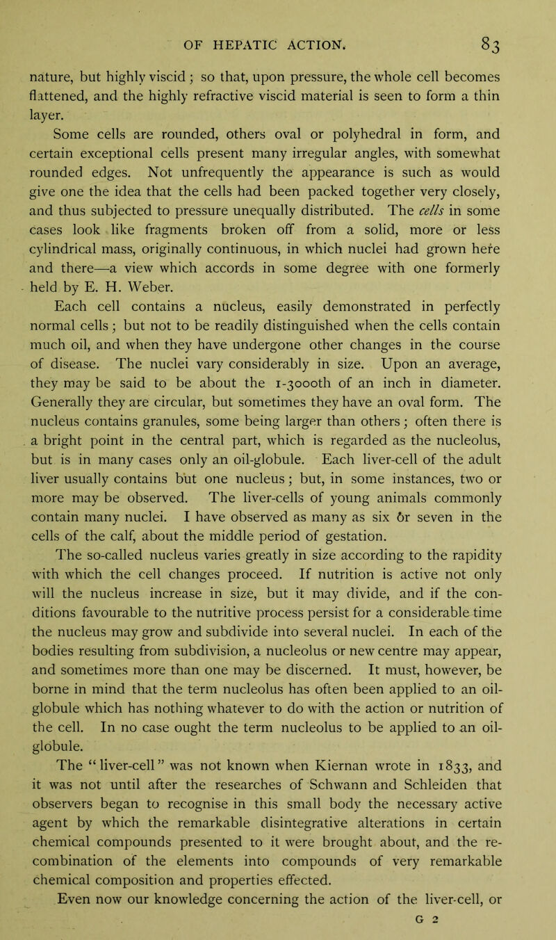 nature, but highly viscid ; so that, upon pressure, the whole cell becomes flattened, and the highly refractive viscid material is seen to form a thin layer. Some cells are rounded, others oval or polyhedral in form, and certain exceptional cells present many irregular angles, with somewhat rounded edges. Not unfrequently the appearance is such as would give one the idea that the cells had been packed together very closely, and thus subjected to pressure unequally distributed. The cells in some cases look like fragments broken off from a solid, more or less cylindrical mass, originally continuous, in which nuclei had grown here and there—a view which accords in some degree with one formerly held by E. H. Weber. Each cell contains a nucleus, easily demonstrated in perfectly normal cells; but not to be readily distinguished when the cells contain much oil, and when they have undergone other changes in the course of disease. The nuclei vary considerably in size. Upon an average, they may be said to be about the i-3oooth of an inch in diameter. Generally they are circular, but sometimes they have an oval form. The nucleus contains granules, some being larger than others; often there is a bright point in the central part, which is regarded as the nucleolus, but is in many cases only an oil-globule. Each liver-cell of the adult liver usually contains but one nucleus; but, in some instances, two or more may be observed. The liver-cells of young animals commonly contain many nuclei. I have observed as many as six 6r seven in the cells of the calf, about the middle period of gestation. The so-called nucleus varies greatly in size according to the rapidity with which the cell changes proceed. If nutrition is active not only will the nucleus increase in size, but it may divide, and if the con- ditions favourable to the nutritive process persist for a considerable time the nucleus may grow and subdivide into several nuclei. In each of the bodies resulting from subdivision, a nucleolus or new centre may appear, and sometimes more than one may be discerned. It must, however, be borne in mind that the term nucleolus has often been applied to an oil- globule which has nothing whatever to do with the action or nutrition of the cell. In no case ought the term nucleolus to be applied to an oil- globule. The “liver-cell” was not known when Kiernan wrote in 1833, and it was not until after the researches of Schwann and Schleiden that observers began to recognise in this small body the necessary active agent by which the remarkable disintegrative alterations in certain chemical compounds presented to it were brought about, and the re- combination of the elements into compounds of very remarkable chemical composition and properties effected. Even now our knowledge concerning the action of the liver-cell, or g 2