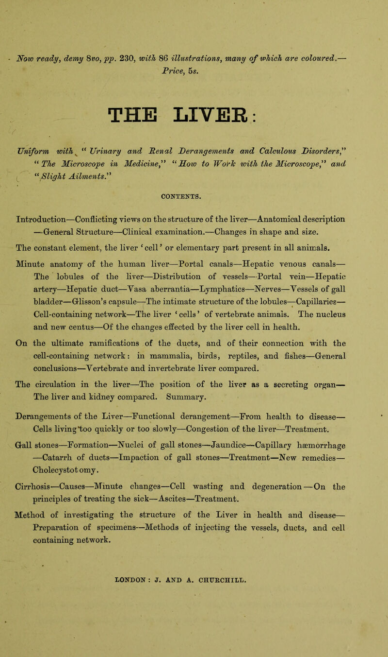 Now ready, demy 8vo, pp. 230, with 86 illustrations, many of which are coloured.— Price, 5 s. THE LIVER: * Uniform with v “ Urinary and Penal Derangements and Calculous Disorders,” “ The Microscope in Medicine” “How to WorJc with the Microscope” and “flight Ailments.” CONTENTS. Introduction—Conflicting views on the structure of the liver—Anatomical description —General Structure—Clinical examination.—Changes in shape and size. The constant element, the liver 1 cell ’ or elementary part present in all animals. Minute anatomy of the human liver—Portal canals—Hepatic venous canals— The lobules of the liver—Distribution of vessels—Portal vein—Hepatic artery—Hepatic duct—Yasa aberrantia—Lymphatics—Nerves—Yessels of gall bladder—Grlisson’s capsule—The intimate structure of the lobules—Capillaries— Cell-containing network—The liver ‘ cells ’ of vertebrate animals. The nucleus and new centus—Of the changes effected by the liver cell in health. On the ultimate ramifications of the ducts, and of their connection with the cell-containing network: in mammalia, birds, reptiles, and fishes—Greneral conclusions—Yertebrate and invertebrate liver compared. The circulation in the liver—The position of the liver as a secreting organ— The liver and kidney compared. Summary. Derangements of the Liver—Functional derangement—From health to disease— Cells living*too quickly or too slowly—Congestion of the liver—Treatment. Gall stones—Formation—Nuclei of gall stones—Jaundice—Capillary haemorrhage —Catarrh of ducts—Impaction of gall stones—Treatment—New remedies— Cholecystot omy. Cirrhosis—Causes—Minute changes—Cell wasting and degeneration—On the principles of treating the sick—Ascites—Treatment. Method of investigating the structure of the Liver in health and disease— Preparation of specimens—Methods of injecting the vessels, ducts, and cell containing network. LONDON : J. AND A. CHURCHILL.