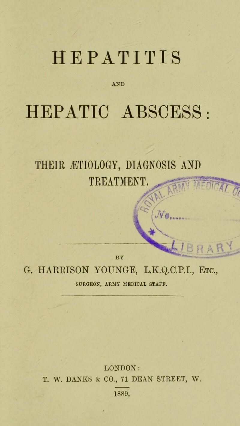 HEPATITIS AND HEPATIC ABSCESS: THEIR ETIOLOGY, DIAGNOSIS AND G. HARRISON YOUNGE, L.K.Q.C.P.I, Etc., SURGEON, ARMY MEDICAL STAFF. LONDON: T. W. DANES & CO., 71 DEAN STREET, W. 1889.