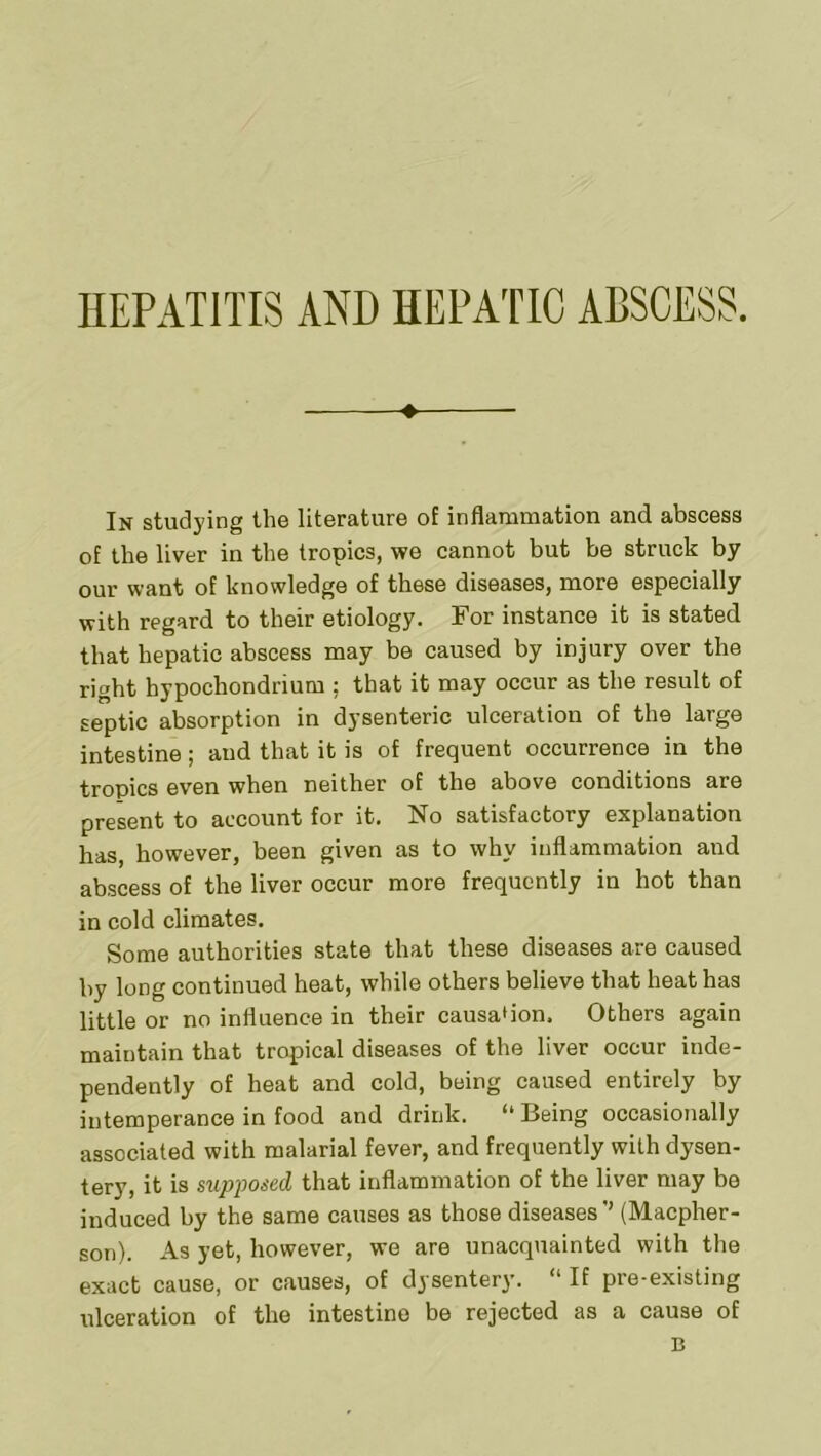 ♦ In studying tliG litGraturG of inflcuiuuation and abscGSS of the liver in the tropics, we cannot but be struck by our want of knowledge of these diseases, more especially with regard to their etiology. For instance it is stated that hepatic abscess may be caused by injury over the right hypochondrium ; that it may occur as the result of septic absorption in dysenteric ulceration of the large intestine; and that it is of frequent occurrence in the tropics even when neither of the above conditions are present to account for it. No satisfactory explanation has, however, been given as to why inflammation and abscess of the liver occur more frequently in hot than in cold climates. Some authorities state that these diseases are caused by long continued heat, while others believe that heat has little or no influence in their causa'ion. Others again maintain that tropical diseases of the liver occur inde- pendently of heat and cold, being caused entirely by intemperance in food and drink. “ Being occasionally associated with malarial fever, and frequently with dysen- tery, it is supposed that inflammation of the liver may be induced by the same causes as those diseases ’’ (Macpher- son). As yet, however, we are unacquainted with the exact cause, or causes, of dysentery. “ If pre-existing ulceration of the intestine be rejected as a cause of