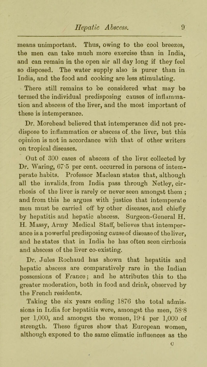 means unimportant. Thus, owing to the cool breezes, the men can take much more exercise than in India, and can remain in the open air all day long if they feel so disposed. The water supply also is purer than in India, and the food and cooking are less stimulating. There still remains to be considered what may be termed the individual predisposing causes of inflamma- tion and abscess of the liver, and the most important of these is intemperance. Dr. Morehead believed that intemperance did not pre- dispose to inflammation or abscess of the liver, but this opinion is not in accordance with that of other writers on tropical diseases. Out of 300 cases of abscess of the liver collected by Dr. Waring, 67 5 per cent, occurred in persons of intem- perate habits. Professor Maclean states that, although all the invalids, from India pass through Netley, cir- rhosis of the liver is rarely or never seen amongst them ; and from this he argues with justice that intemperate men must be carried off by other diseases, and chiefly by hepatiti.s and hepatic abscess. Surgeon-General H. H. Massy, Army Medical Staff, believes that intemper- ance is a powerful predisposing cause of disease of the liver, and he states that in India he has often seen cirrhosis and abscess of the liver co-existing, Dr. Jules Pi.ochaud has shown that hepatitis and hepatic abscess are comparatively rare in the Indian possessions of France; and he attributes this to the greater moderation, both in food and drink, observed by the French residents. Taking the six years ending 1876 the total admis- sions in India for hepatitis were, amongst the men, 58'8 per 1,000, and amongst the women, 19'4 per 1,000 of strength, Tliese figures show that European women, although exposed to the same climatic influences as the 0