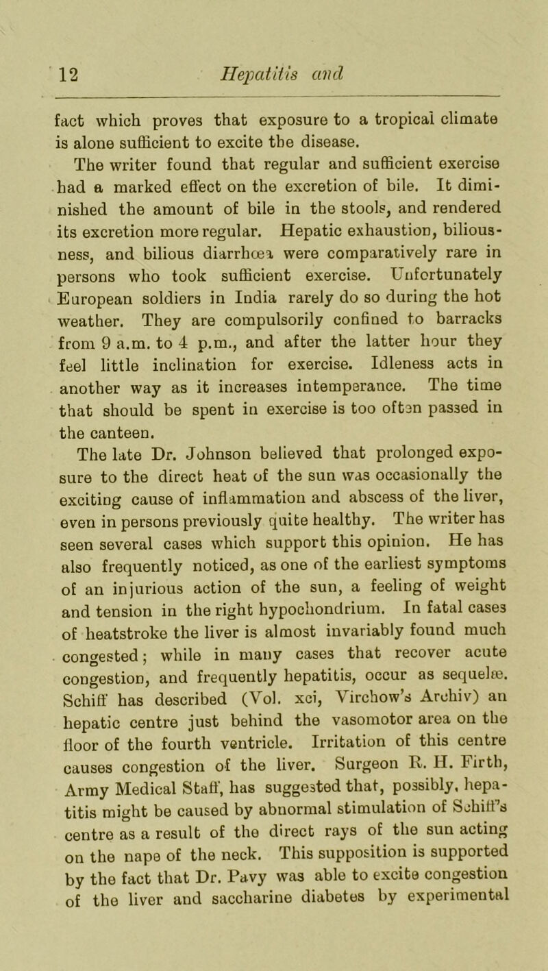 fact which proves that exposure to a tropical climate is alone sufficient to excite the disease. The writer found that regular and sufficient exercise had a marked effect on the excretion of bile. It dimi- nished the amount of bile in the stools, and rendered its excretion more regular. Hepatic exhaustion, bilious- ness, and bilious diarrhcea were comparatively rare in persons who took sufficient exercise. Unfortunately European soldiers in India rarely do so during the hot weather. They are compulsorily confined to barracks from 9 a.m. to 4 p.m., and after the latter hour they feel little inclination for exercise. Idleness acts in another way as it increases intemperance. The time that should be spent in exercise is too often passed in the canteen. The late Dr. Johnson believed that prolonged expo- sure to the direct heat of the sun was occasionally the exciting cause of inflammation and abscess of the liver, even in persons previously quite healthy. The writer has seen several cases which support this opinion. He has also frequently noticed, as one of the earliest symptoms of an injurious action of the sun, a feeling of weight and tension in the right hypochondrium. In fatal cases of heatstroke the liver is almost invariably found much congested; while in many cases that recover acute congestion, and frequently hepatitis, occur as sequelro. Schiff has described (Vol. xci, Virchow’s Archiv) an hepatic centre just behind the vasomotor area on the floor of the fourth ventricle. Irritation of this centre causes congestion of the liver. Surgeon R. H. Firth, Army Medical Staff, has suggested that, possibly, hepa- titis might be caused by abnormal stimulation of Schitfs centre as a result of the direct rays of the sun acting on the nape of the neck. This supposition is supported by the fact that Dr. Pavy was able to excite congestion of the liver and saccharine diabetes by experimental